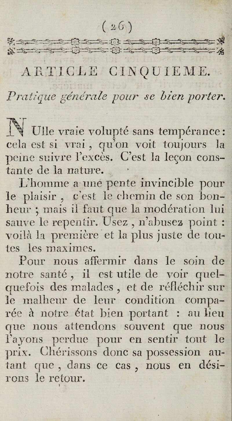 *A? ARTICLE CINQUIEME. Pra tique générale pour se bien porter. 1Vf Ulle vraie volupté sans tempérance: cela est si vrai ? qu'on voit toujours la peine suivre l'excès. C’est la leçon cons¬ tante de la nature. L’homme a une pente invincible pour le plaisir 5 c’est le chemin de son bon¬ heur ; mais il faut que la modération lui sauve le repentir. Usez ? n’abusez point : voilà la première et la plus juste de tou¬ tes les maximes. Pour nous affermir dans le soin de notre santé , il est utile de voir quel¬ quefois des malades , et de réfléchir sur le malheur de leur condition compa¬ rée à notre état bien portant : au lieu que nous attendons souvent que nous Payons perdue pour en sentir tout le prix. Chérissons donc sa possession au¬ tant que y dans ce cas y nous en dési¬ rons le retour.