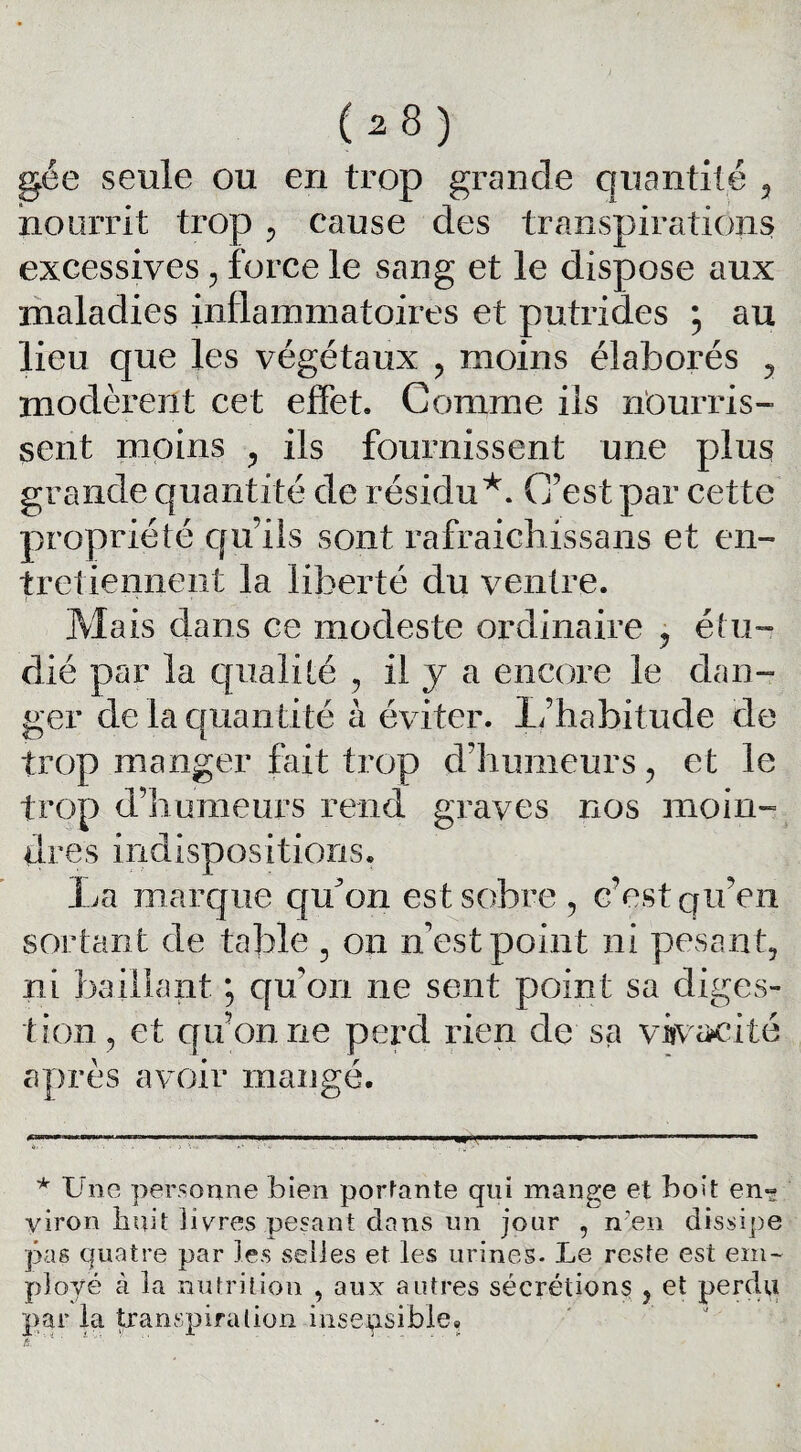 gée seule ou en trop grande quantité 3 nourrit trop , cause des transpirations excessives , force le sang et le dispose aux maladies inflammatoires et putrides ; au lieu que les végétaux , moins élaborés , modèrent cet effet. Comme iis nourris¬ sent moins , ils fournissent une plus grande quantité de résidu* *. C’est par cette propriété qu’ils sont rafraichissans et en¬ tretiennent la liberté du ventre. Mais dans ce modeste ordinaire ? étu¬ dié par la qualité , il y a encore le dan¬ ger de la quantité à éviter. L’habitude de trop manger fait trop d’humeurs, et le trop d’humeurs rend graves nos moin¬ dres indispositions. La marque quon est sobre, c’est qu’en sortant de table 3 on n'est point ni pesant, ni baillant ; quon ne sent point sa diges¬ tion, et quon ne perd rien de sa vivacité après avoir mangé. >■.,,11, ■ n, ■ i mn■— i — n— — iwi.jj mmmtn i min» ——————. ■■ * Une personne bien portante qui mange et boit en-? yiron huit livres pesant dans un jour , n?en dissipe pas quatre par les selles et les urines. Le resta est em¬ ployé à la nutrition , aux autres sécrétions 5 et perdu par la transpira lion insensible.