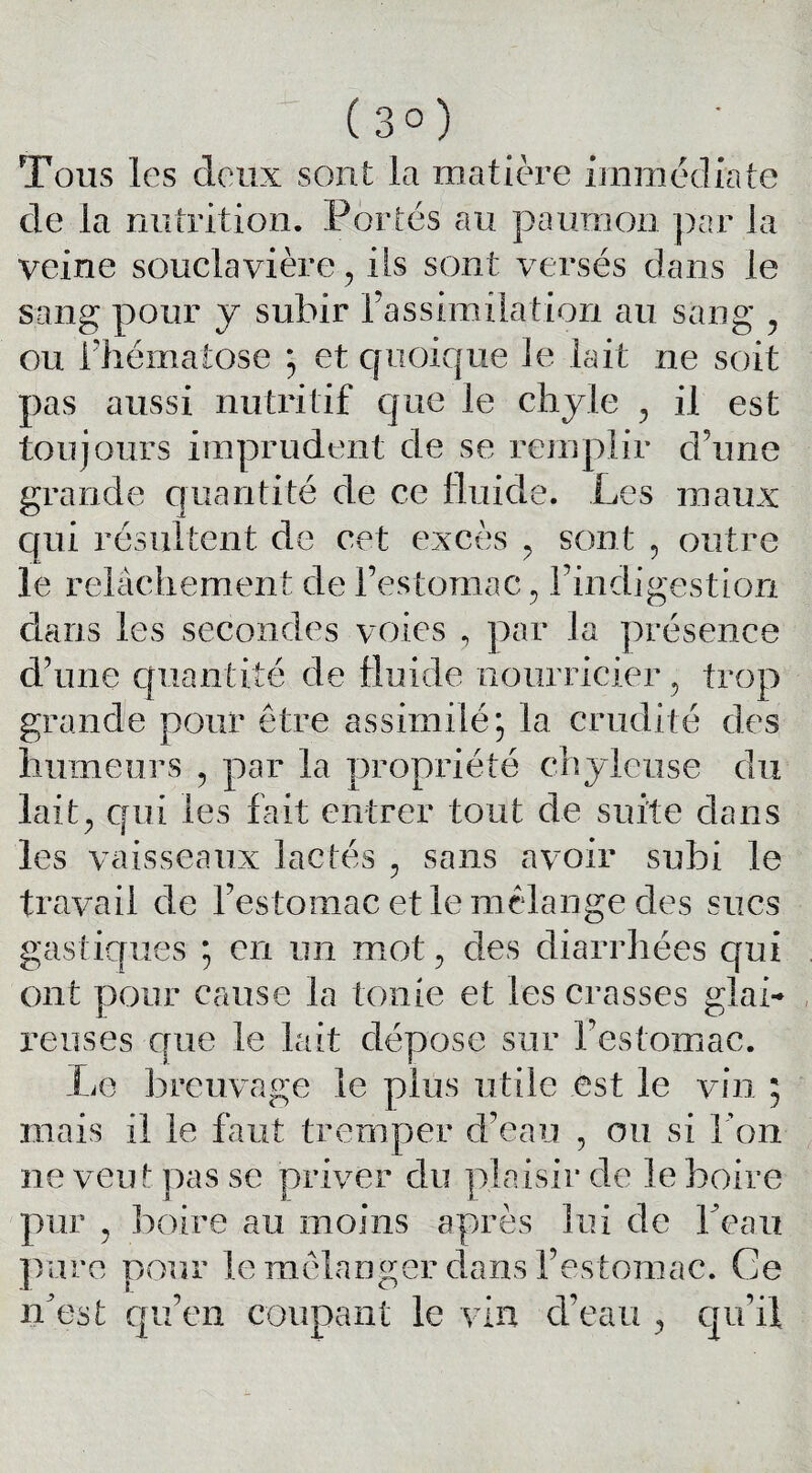 (3°) Tous les deux sont la matière immédiate de la nutrition. Portés au paunion par la veine souclavière, iis sont versés dans le sang pour y subir l’assimilation au sang , ou l'hématose ; et quoique le lait ne soit pas aussi nutritif c|ue le chyle , il est toujours imprudent de se remplir d’une grande quantité de ce fluide. Les maux qui résultent de cet excès , sont , outre le relâchement de l’estomac , l’indigestion dans les secondes voies , par la présence d’une quantité de fluide nourricier, trop grande pour être assimilé, la crudité des humeurs , par la propriété chyleuse du lait, qui les fait entrer tout de suite dans les vaisseaux lactés , sans avoir subi le travail de l’estomac et le mélange des sucs gastiques ; en un mot, des diarrhées qui ont pour cause la tonie et les crasses glai¬ reuses que le lait dépose sur l’estomac. Le breuvage le plus utile est le vin ; mais il le faut tremper d’eau , ou si l’on ne veut pas se priver du plaisir de le boire pur , boire au moins après lui de Peau pure pour le mélanger dans l’estomac. Ce n'est qu’en coupant le vin d’eau , qu’il