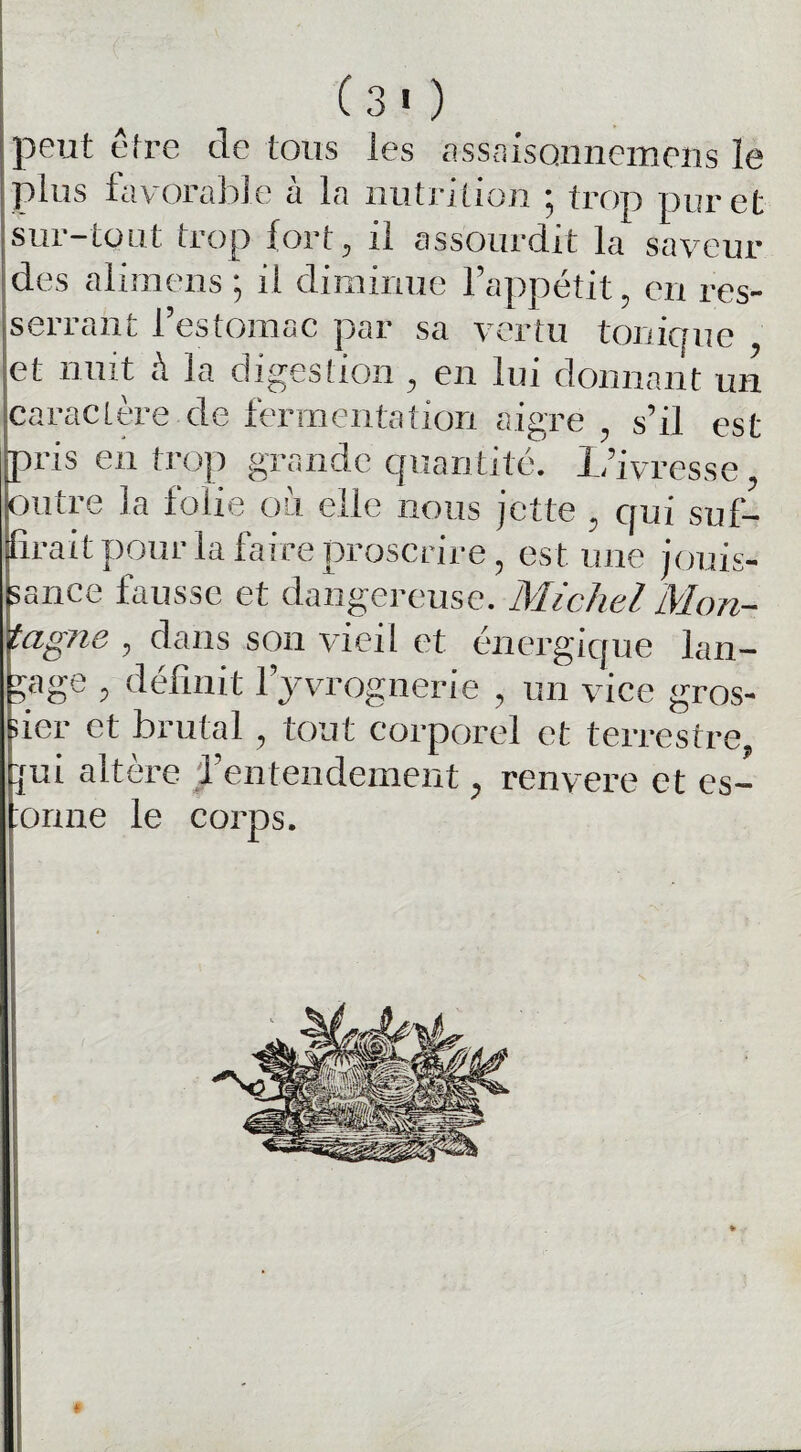 (3 « ) peut être de tous les assaisonnemens le plus favorable a la nutrition 5 trop pur et sur-tout trop fort, il assourdit la saveur des alimens ; il diminue l’appétit, eu res¬ serrant l’estomac par sa vertu tonique et nuit à la digestion , en lui donnant un caractère de fermentation aigre , s’il est pris en trop grande quantité. L’ivresse, outre la folie où elle nous jette , qui suf¬ firait pour la faire proscrire, est une jouis¬ sance fausse et dangereuse. Michel Mon- tagne , dans son vieil et énergique lan¬ gage , définit l’yvrognerie , un vice gros¬ sier et brutal , tout corporel et terrestre, fui altère l’entendement, renvere et es- :onne le corps. #