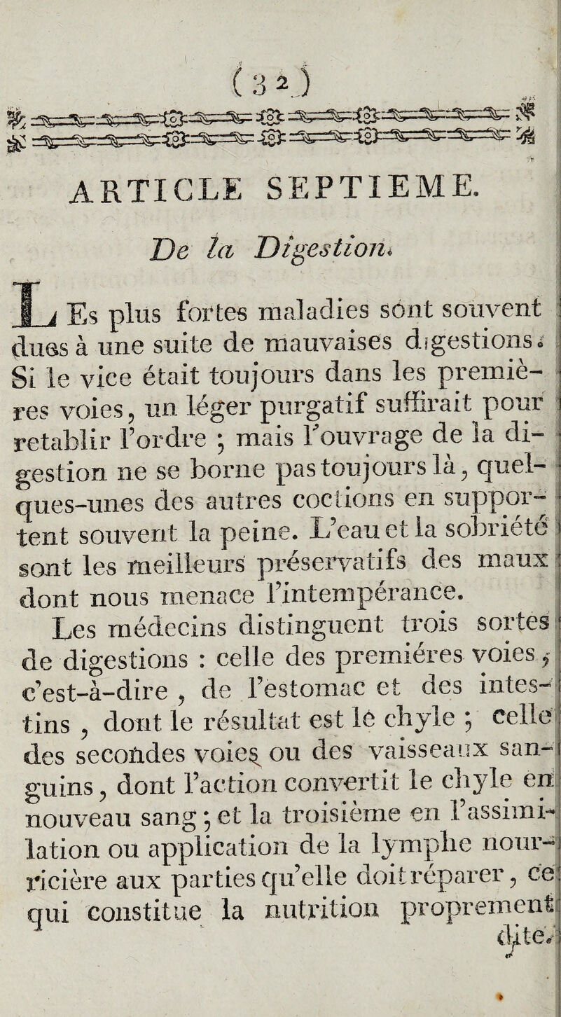 ( 3 2) i -iSf vf- -gV ^5=Sfe'^£ÿ:^=^:^—^ % ARTICLE SEPTIEME. De la Digestion» T i Es plus fortes maladies sont souvent : dues à une suite de mauvaises digestions.' Si le vice était toujours dans les premiè¬ res voies, un léger purgatif suffirait pour i rétablir l’ordre •, mais l’ouvrage de la di- j gestion ne se borne pas toujours là, quel¬ ques-unes des autres codions en suppor- ■ tent souvent la peine. L eau et la sobriété 1 sont les meilleurs préservatifs des maux : dont nous menace l’intempérance. Les médecins distinguent trois sortes ! de digestions : celle des premières voies c’est-à-dire , de l’estomac et des intes-1 tins , dont le résultat est le chyle \ celle des secondes voie^ ou des vaisseaux san-i guins, dont l’action convertit le chyle en nouveau sang -, et la troisième en l’assimi¬ lation ou application de la lymphe nour-j ricière aux parties qu’elle doit reparer, ce! qui constitue la nutrition proprement 1 * dite.