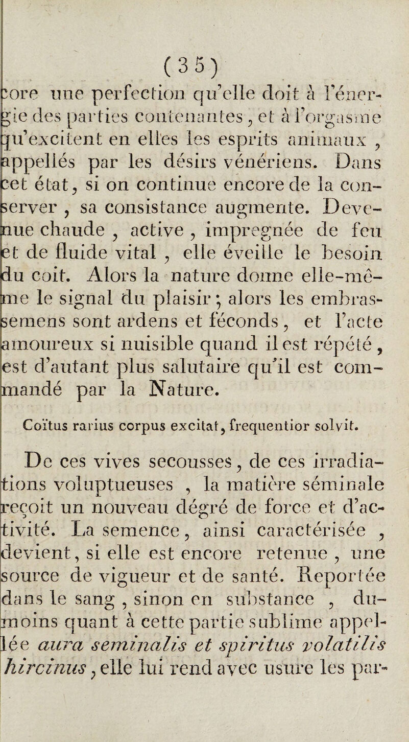 ore une perfection qu’elle doit à l’éner- ;ie des parties contenantes , et à l’orgasme ju’excitent en elles les esprits animaux , appellés par les désirs vénériens. Dans cet état, si on continue encore de la con¬ server , sa consistance augmente. Deve¬ nue chaude , active , imprégnée de feu et de fluide vital , elle éveille le besoin du coit. Alors la nature donne elle-mê¬ me le signal du plaisir; alors les embras- semens sont ardens et féconds , et l’acte amoureux si nuisible quand il est répété , est d’autant plus salutaire qu'il est com¬ mandé par la Nature. Coïtus rarius corpus excitât, frequentior sol vit. De ces vives secousses, de ces irradia¬ tions voluptueuses , la matière séminale reçoit un nouveau dégré de force et d’ac¬ tivité. La semence, ainsi caractérisée , devient, si elle est encore retenue , une source de vigueur et de santé. Reportée dans le sang , sinon en substance , du- moins quant à cette partie sublime appel- lée aura séminalis et spiritus volatilis hircinus, elle lui rend avec usure les par-