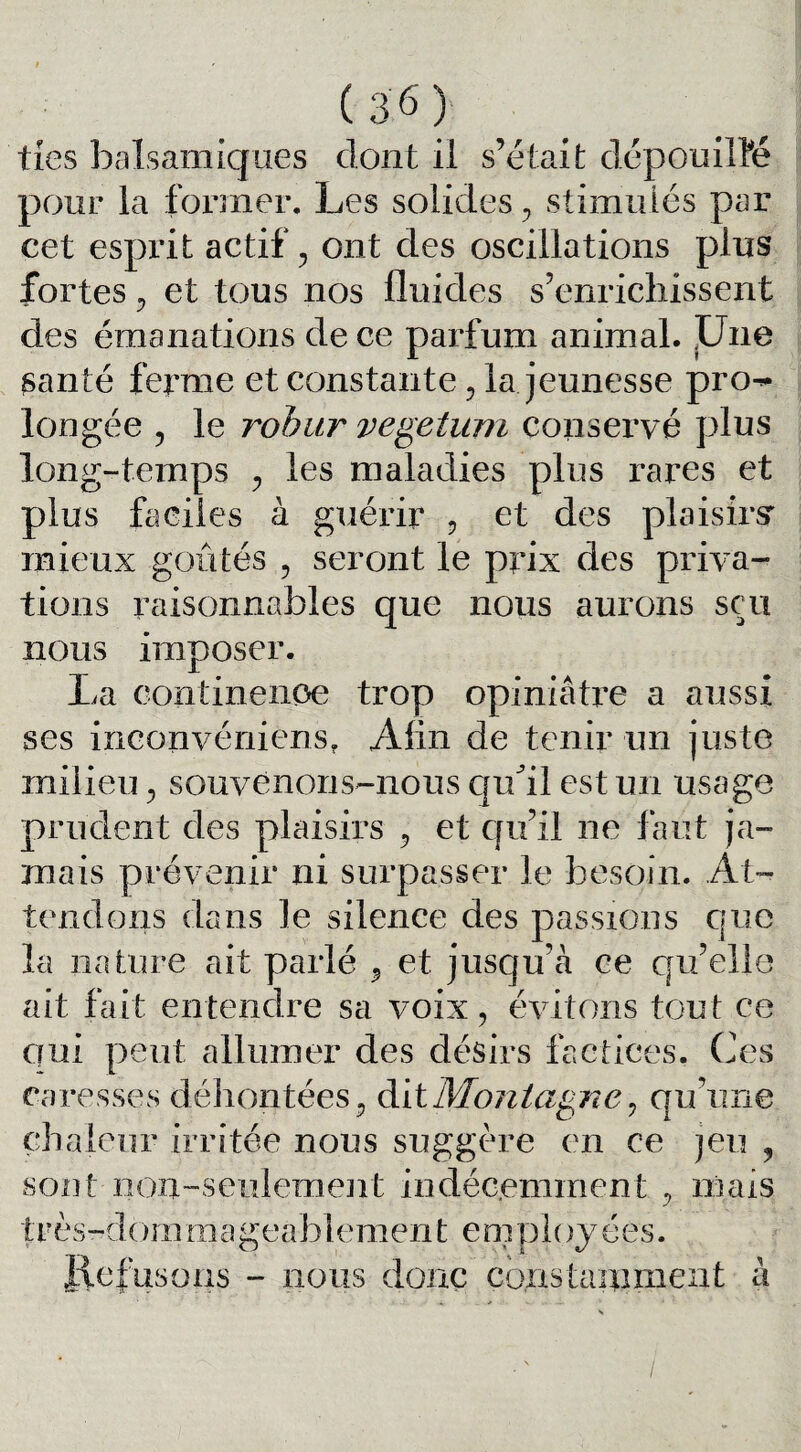 ties balsamiques dont il s’était dépouillé pour la former. Les solides 5 stimulés par cet esprit actif ? ont des oscillations plus fortes y et tous nos fluides s’enrichissent des émanations de ce parfum animal. Une santé ferme et constante ? la jeunesse pro^- longée y le robur vegetum conservé plus long-temps ; les maladies plus rares et plus faciles à guérir , et des plaisirsr mieux goûtés , seront le prix des priva¬ tions raisonnables que nous aurons sçu nous imposer. La continence trop opiniâtre a aussi ses inconvéniens. Afin de tenir un juste milieu y souvenons-nous quÛl est un usage prudent des plaisirs ? et qu’il ne faut ja¬ mais prévenir ni surpasser le besoin. At¬ tendons dans le silence des passions que la nature ait parlé 9 et jusqu’à ce qu’elle ait fait entendre sa voix ? évitons tout ce qui peut allumer des désirs factices. Ces caresses déhontées, dit Montagne y qu’une chaleur irritée nous suggère en ce jeu , sont■ non-seulement indécemment y mais très-dommageablement employées. Refusons - nous donc constamment à /