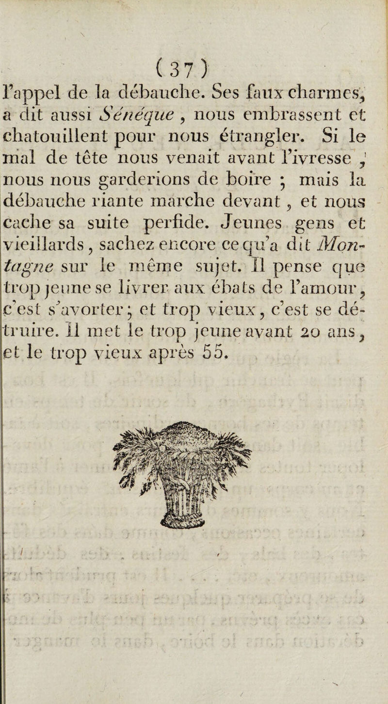 rappel de la débauche. Ses faux charmes, a dit aussi Sénéque , nous embrassent et chatouillent pour nous étrangler. Si le mal de tête nous venait avant l’ivresse , nous nous garderions de boire ; mais la débauche riante marche devant 5 et nous cache sa suite perfide. Jeunes gens et vieillards , sachez encore ce qu’a dit Mon¬ tagne sur le même sujet. Il pense que trop jeune se livrer aux ébats de l’amour, c'est s^avorter et trop vieux, c’est se dé¬ truire. 11 met le trop jeune avant 20 ans, et le trop vieux après 55.