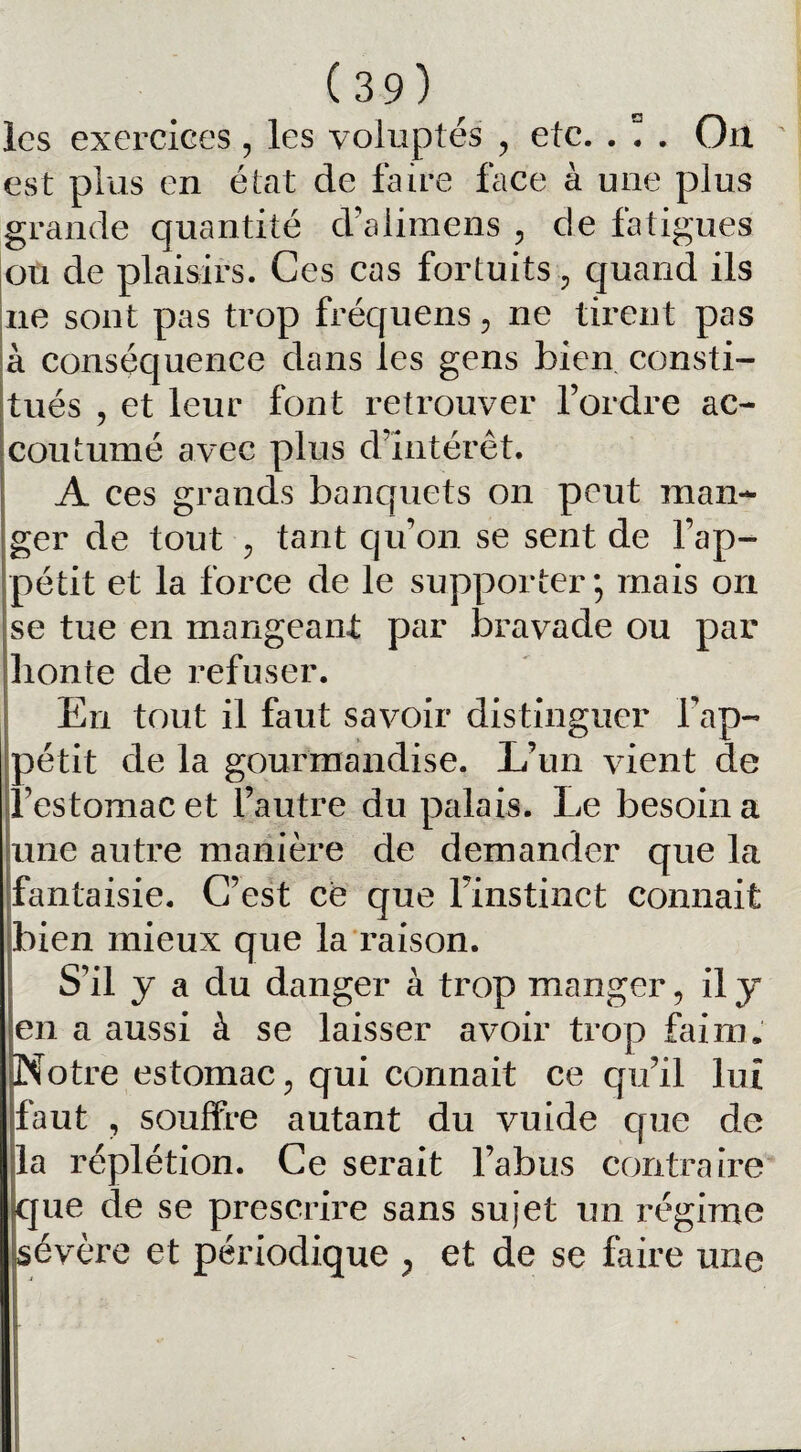 les exercices, les voluptés , etc. . ! . On est plus en état de faire face à une plus grande quantité d’aiimens , de fatigues ou de plaisirs. Ces cas fortuits, quand ils ne sont pas trop fréquens, ne tirent pas à conséquence dans les gens bien consti¬ tués , et leur font retrouver l’ordre ac¬ coutumé avec plus d’intérêt. A ces grands banquets on peut man¬ ger de tout ? tant qu’on se sent de F ap¬ pétit et la force de le supporter; mais on se tue en mangeant par bravade ou par honte de refuser. En tout il faut savoir distinguer l'ap¬ pétit de la gourmandise. L’un vient de l’estomac et l’autre du palais. Le besoin a une autre manière de demander que la fantaisie. C’est ce que Finstinet connait bien mieux que la raison. S’il y a du danger à trop manger, il y en a aussi à se laisser avoir trop faim. Notre estomac, qui cormait ce qu’il lui faut , souffre autant du vuide que de la réplétion. Ce serait l’abus contraire que de se prescrire sans sujet un régime sévère et périodique , et de se faire une