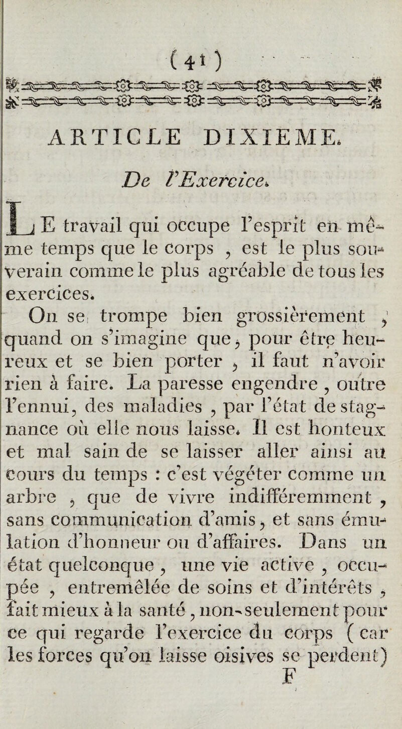 ® =^r=^3:=^r^:=^=^: rjj ARTICLE DIXIEME* De F Exercice» j E travail qui occupe l’esprit en me* me temps que le corps , est le plus soin verain comme le plus agréable de tous les exercices. On se trompe bien grossièrement y quand on s’imagine que, pour être heu¬ reux et se bien porter , il faut n’avoir rien à faire. La paresse engendre , outre l’ennui, des maladies , par l’état de stàg- nance où elle nous laisse* Il est honteux et mal sain de se laisser aller ainsi au cours du temps : c'est végéter comme un arbre , que de vivre indifféremment 7 sans communication d’amis , et sans émir lation d’honneur ou d'affaires. Dans un état quelconque , une vie active , occu¬ pée , entremêlée de soins et d’intérêts , fait mieux à la santé , non-seulement pour ce qui regarde l’exercice clu corps ( car les forces qu’on laisse oisives se perdent) F