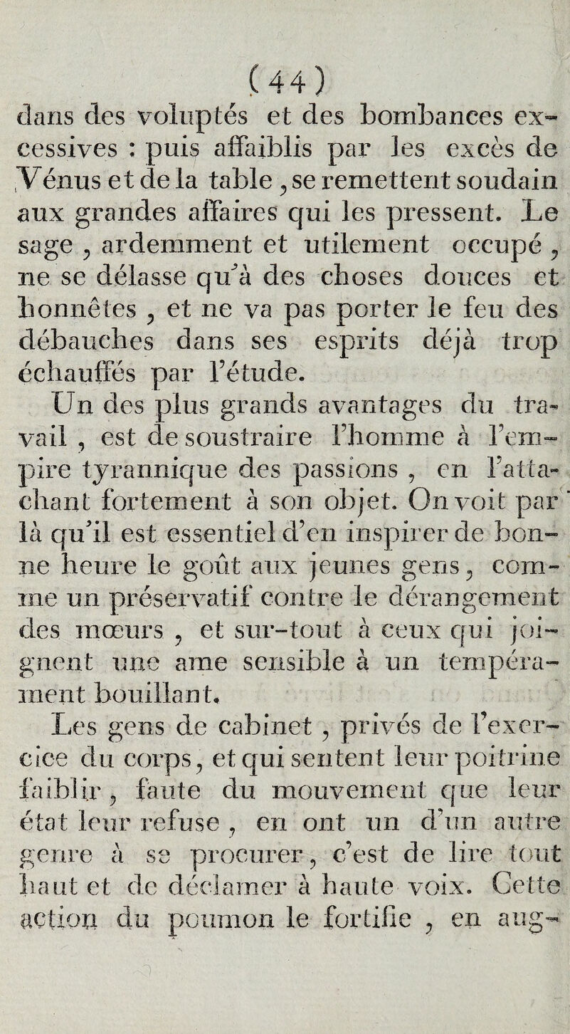 dans des voluptés et des bombances ex¬ cessives : puis affaiblis par les excès de Vénus et de la table , se remettent soudain aux grandes affaires qui les pressent. Le sage 3 ardemment et utilement occupé ? ne se délasse qu’à des choses douces et honnêtes , et ne va pas porter le feu des débauches dans ses esprits déjà trop échauffés par l’étude. Un des plus grands avantages du tra¬ vail , est de soustraire l’homme à l’em¬ pire tyrannique des passions , en ratta¬ chant fortement à son objet. On voit par là qu’il est essentiel d’en inspirer de bon¬ ne heure le goût aux jeunes gens , com¬ me un préservatif contre le dérangement des mœurs , et sur-tout à ceux qui joi¬ gnent une ame sensible à un tempéra¬ ment bouillant. Les gens de cabinet , privés de fexer¬ cice du corps, et qui sentent leur poitrine faiblir ? faute du mouvement que leur état leur refuse , en ont un d’un autre genre à se procurer, c’est de lire tout haut et de déclamer à haute voix. Cette action du poumon le fortifie , en aug-