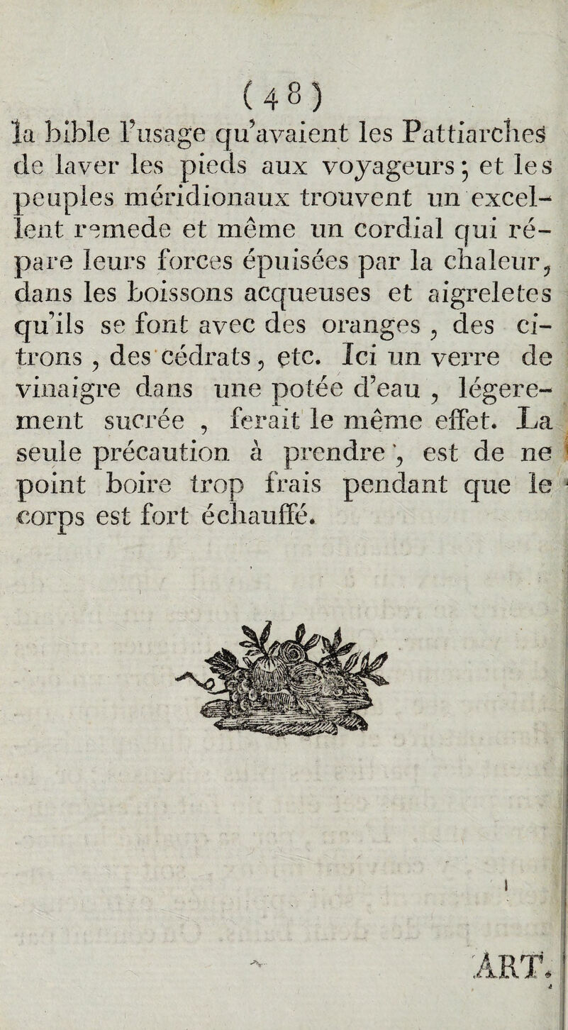 ïa bible l’usage qu’avaient les Pattiarches de laver les pieds aux voyageurs; et les peuples méridionaux trouvent un excel¬ lent remede et même un cordial qui ré¬ pare leurs forces épuisées par la chaleur ? dans les boissons acqueuses et aigreletes qu’ils se font avec des oranges , des ci¬ trons 5 des cédrats5 etc. Ici un verre de vinaigre dans une potée d’eau , légère¬ ment sucrée , ferait le même effet. La seule précaution à prendre est de ne point boire trop frais pendant que le corps est fort échauffé.