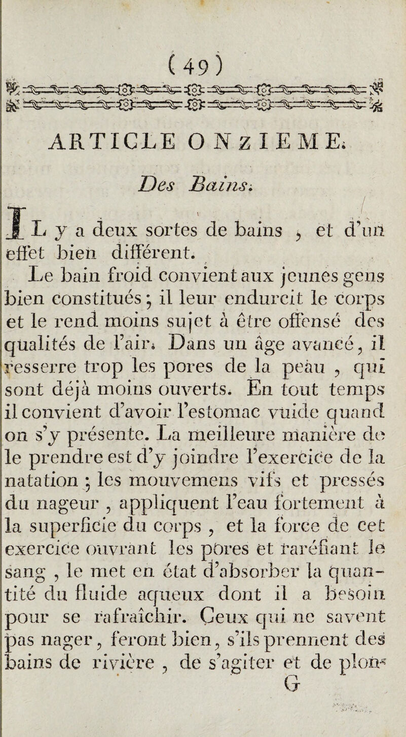 g£ 'f^=S£=^=^r^oJ;r^=^r -0 =SS~^0^^^=^=SS: ^ ARTICLE ONZIEME; Des Bains. Il y a deux sortes de bains > et d’un effet bien différent. Le bain froid convient aux jeunes gens bien constitués ; il leur endurcit le corps et le rend moins sujet à être offensé des qualités de l’air* Dans un âge avancé, il resserre trop les pores de la peau ? qui sont déjà moins ouverts. En tout temps il convient d’avoir l’estomac viiide quand on s’y présente. La meilleure manière do le prendre est d’y joindre l’exercice de la natation • les mouvemens vifs et pressés du nageur , appliquent l’eau fortement à la superficie du corps , et la force de cet exercice ouvrant les pôres et raréfiant le sang , le met en état d’absorber la quan¬ tité du fluide aqueux dont il a besoin pour se rafraîchir. Ceux qui ne savent pas nager, feront bien, s’ils prennent des bains de rivière , de s’agiter et de ploïn G