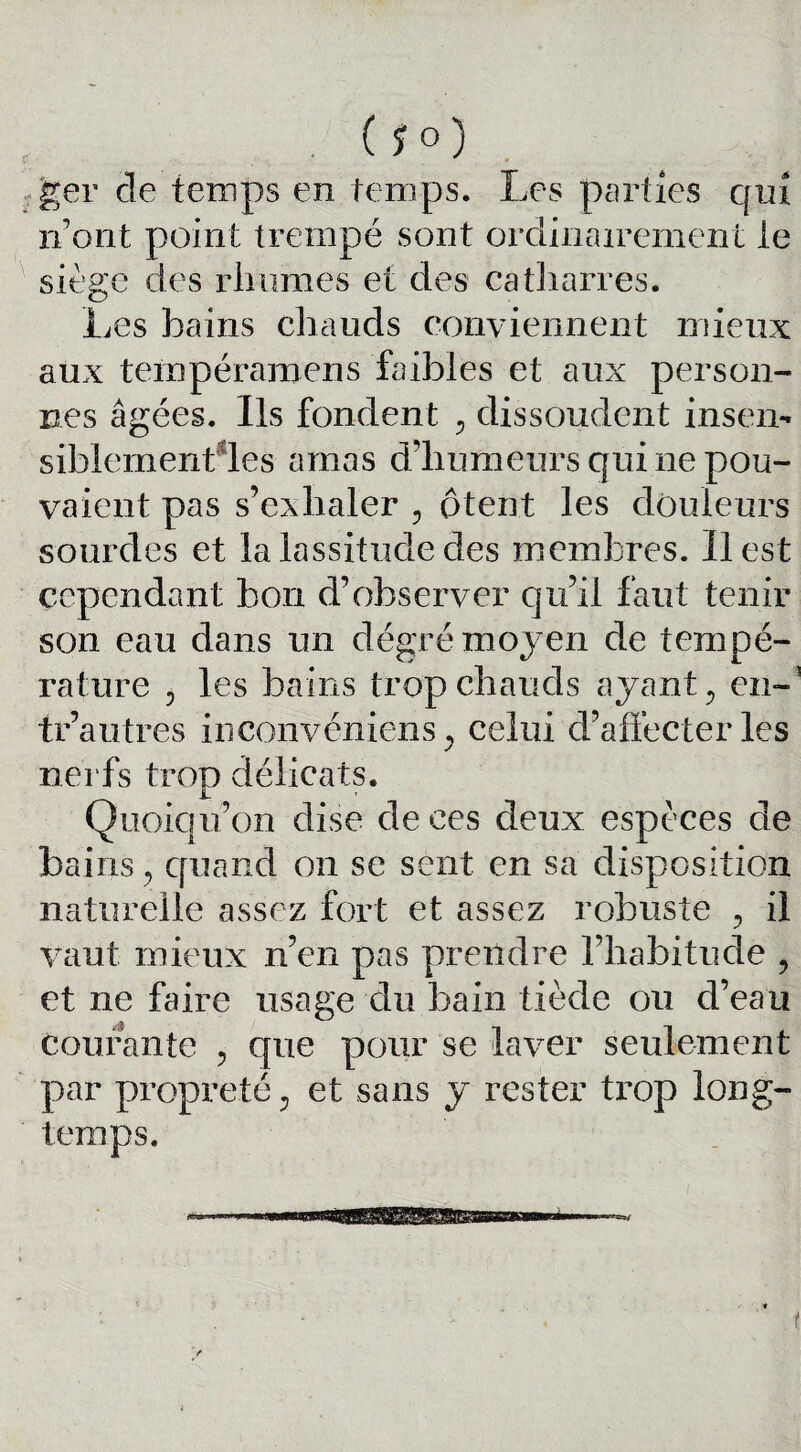 ger cle temps en temps. Les parties qui iront point trempé sont ordinairement le siège des rhumes et des catharres. Les bains chauds conviennent mieux aux tempéramcns faibles et aux person¬ nes âgées. Ils fondent , dissoudent insen- siblementdes amas d’humeurs qui ne pou¬ vaient pas s’exhaler , ôtent les douleurs sourdes et la lassitude des membres. Il est cependant bon d’observer qu’il faut tenir son eau dans un dégré moyen de tempé¬ rature ? les bains trop chauds ayant, en-3 tr’autres inconvéniens, celui d’affecter lès nerfs trop délicats. Quoiqu’on dise de ces deux espèces de bains, quand on se sent en sa disposition naturelle assez fort et assez robuste , il vaut mieux n’en pas prendre l’habitude , et ne faire usage du bain tiède on d’eau courante , que pour se laver seulement par propreté, et sans y rester trop long¬ temps. t