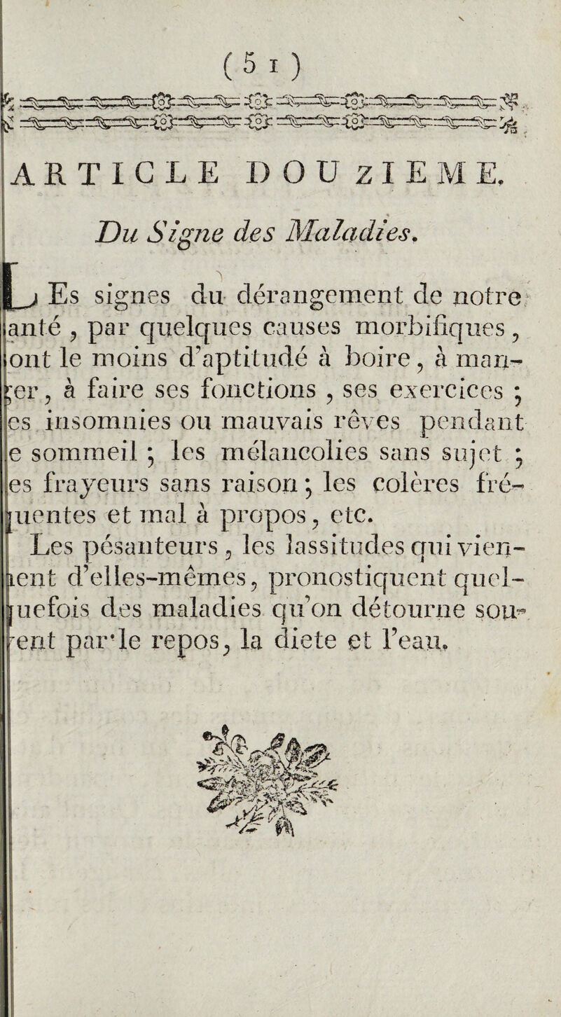 (5 0 ARTICLE DOUzIEM E, Du Signe des Maladies f j Es signes du dérangement de notre anté , par quelques causes morbifiques , ont le moins d’aptitude à boire, à man- jer, à faire ses fonctions , ses exercices ; es insomnies ou mauvais rêves pendant e sommeil ; les mélancolies sans sujet ; es frayeurs sans raison ; les colères fré- mentes et mal à propos , etc. Les pésanteurs, les lassitudes crui vien¬ nent d’elles-mêmes, pronostiquent quel- [uefois des maladies qu’on détourne sou* rent parle repos, la diete et l’eau.