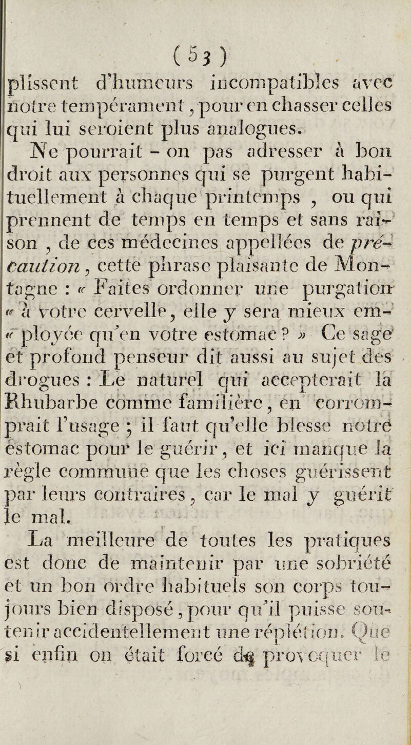 ( 5? ) plissent d’humeurs incompatibles avec notre tempérament , pour en chasser celles qui lui seroient plus analogues. Ne pourrait - on pas adresser à bon droit aux personnes qui se purgent habi¬ tuellement à chaque printemps , ou qui prennent de temps en temps et sans rai¬ son , de ces médecines appelions de pré¬ caution , cette phrase plaisante de Mon¬ tagne : te Faites ordonner une purgation » h votre cervelle, elle y sera mieux em- te plovée qu’en votre estomac? » Ce sage et profond penseur dit aussi au sujet des drogues : Le naturel qui accepterait la Rhubarbe comme familière, en corrom¬ prait l’usage ; il faut qu’elle blesse notre estomac pour le guérir, et ici manque la règle commune que les choses guérissent par leurs contraires, car le mal y guérit le mal. r La meilleure de toutes les pratiques est donc de maintenir par une sobriété et un bon ordre habituels son corps tou¬ jours bien disposé, pour qu’il puisse sou¬ tenir accidentellement une répiétioin Que si enfin on était forcé d<§ provoquer le