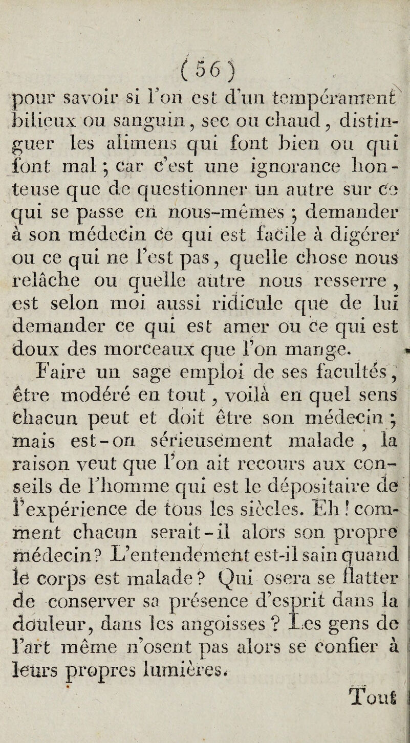 pour savoir si l’on est d’un tempérament bilieux ou sanguin, sec ou chaud , distin¬ guer les alimens qui font bien ou qui font mal ; car c’est une ignorance hon¬ teuse que de questionner Un autre sur ce qui se passe en nous-mêmes * demander à son médecin Ce qui est facile à digérer ou ce qui ne l’est pas , quelle chose nous relâche ou quelle autre nous resserre , est selon moi aussi ridicule que de lui demander ce qui est amer ou Ce qui est doux des morceaux que l’on mange. Faire un sage emploi de ses facultés”, être modéré en tout, voilà en quel sens Chacun peut et doit être son médecin ; mais est-on sérieusement malade , la raison veut que l’on ait recours aux con¬ seils de rhomme qui est le dépositaire de ^expérience de tous les siècles. Eli ! com¬ ment chacun serait-il alors son propre médecin? L’entendement est-il sain quand le corps est malade ? Qui osera se natter de conserver sa présence d’esprit dans la douleur, dans les angoisses ? Les gens de Fart même n’osent pas alors se confier à leurs propres lumières, Tout i