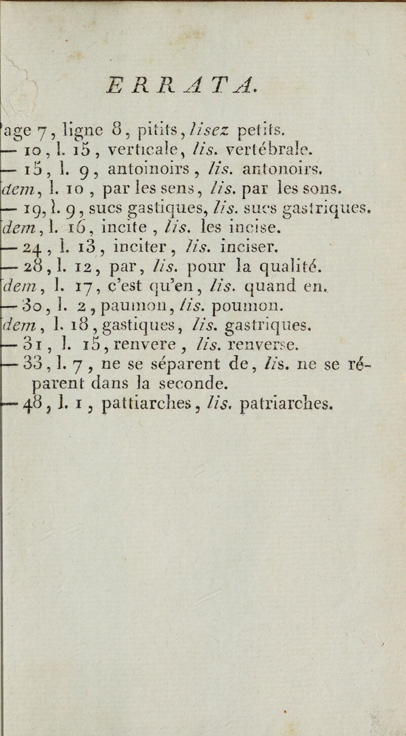 ERRA TA, !age 7, ligne 8, pitits, lisez petits. —-io,l. i5 , verticale, lis. vertébrale. — i5, 1. 9, antoinoirs , lis. antonoirs. dem, 1. io , par les sens, lis. par les sons. — ig, 1. 9, sucs gastiques, lis. sucs gastriques, dem, 1. 16, incite , lis. les incise. — 24, 1. i3, inciter, lis. inciser. — 28,1. 12, par, lis. pour la qualité. dem, 1. 17, c’est qu’en, lis. quand en. — 3o, h 2 , paunion, lis. poumon. dem , L 18 , gastiques, lis. gastriques. — 3i, 1. i5, renvere , lis. renverse. —-33,1. 7 , ne se séparent de, lis. ne se ré¬ parent dans la seconde. —- 48,1. 13 patriarches 3 lis. patriarches.