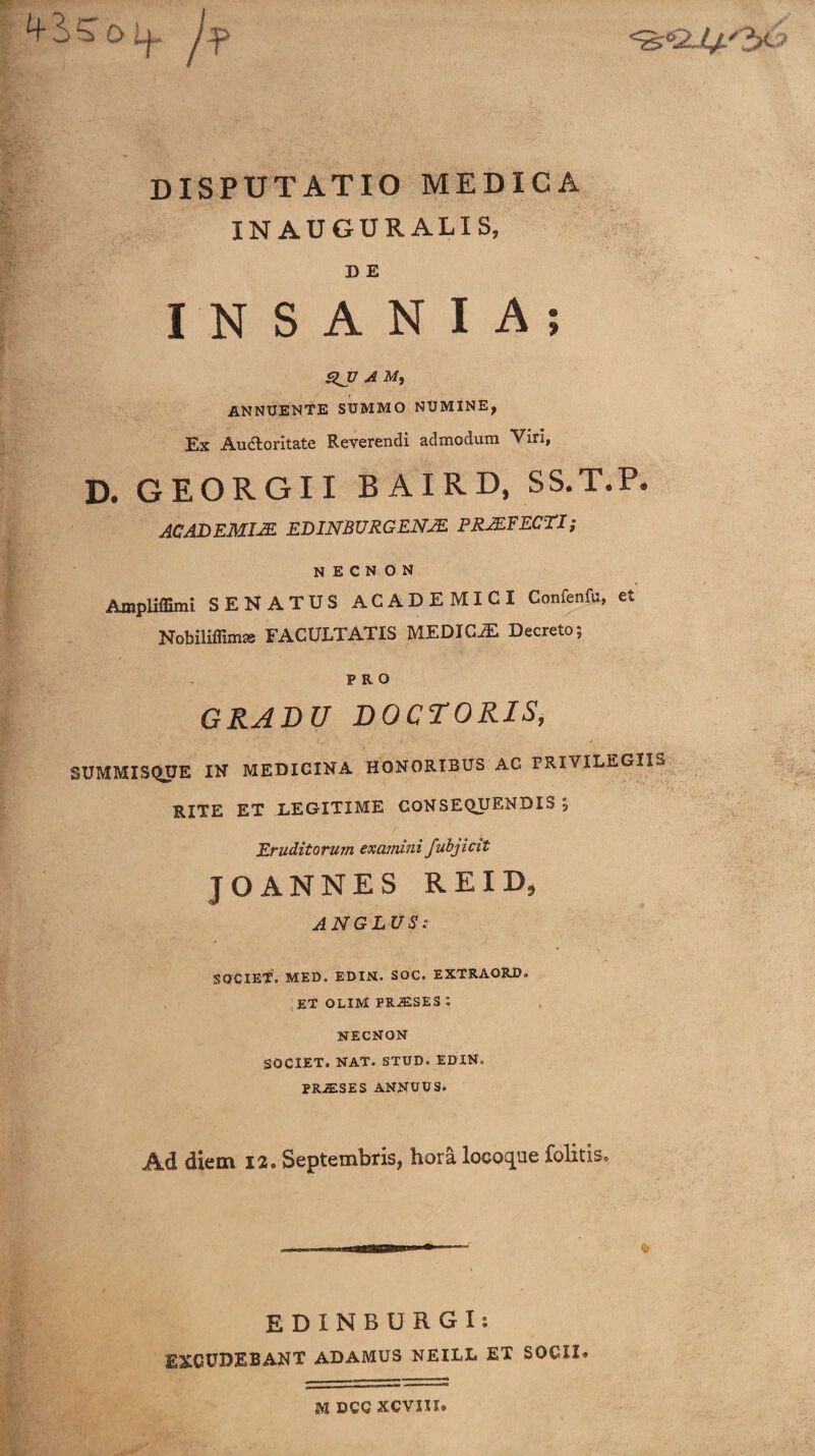 3>5T o l|» /;p DISPUTATIO MEDICA IN AUGURALIS, D E INSANIA; .QJ7 ^ M, ANNUENTE SUMMO NUMINE, Ex Auctoritate Reverendi admodum Viri, D. GEORGII BAIRD, SS.T.P. AC AD EMIJE EDINBURGENJE PRJEFECTX; N E C N O N Ampliffimi SENATUS ACADEMICI Confenfu, et Nobiliffimas FACULTATIS MEDICAE Decreto; PRO GRADU DOCTORIS, SUMMISQUE IN MEDICINA HONORIBUS AC PRIVILEGII^» RITE ET LEGITIME CONSEQUENDIS, Eruditorum examini fubjicit JOANNES REID, ANGLUS: SOCIET. MED. EDIN. SOC. EXTRAORD. ;et olim praeses: NECNON SOCIET. NAT. STUD. EDIN. PRiESES ANNUUS. Ad diem 12. Septembris, hora locoque felitis* EDINBURGI: EXCUDEBANT ADAMUS NEILL ET SOCII* M DCG xcvxn.