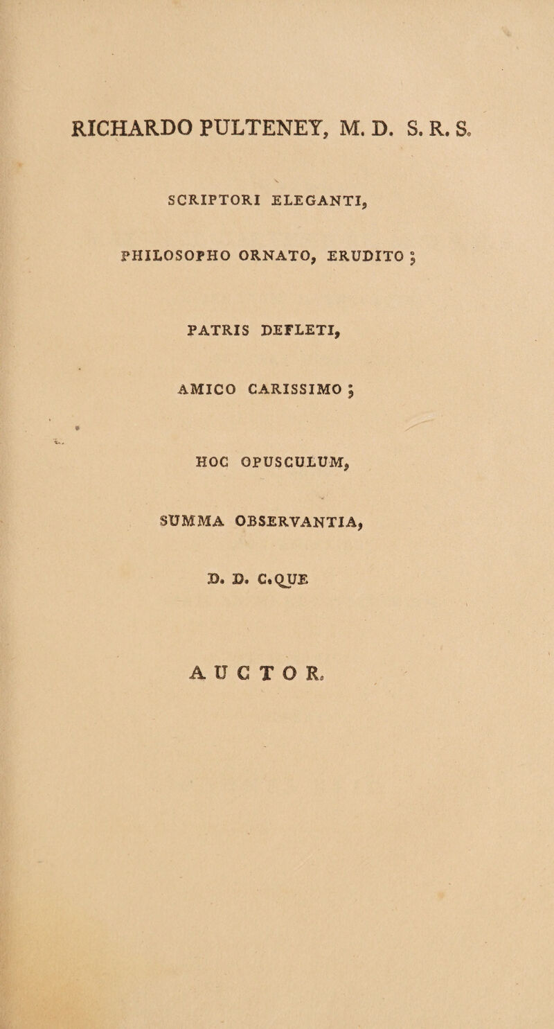 RICHARDO PULTENEY, M. D. S. R. S. SCRIPTORI ELEGANTI, PHILOSOPHO ORNATO, ERUDITO 5 PATRIS DEFLETI, AMICO CARISSIMO ; HOC OPUSCULUM, SUMMA OBSERVANTIA, 3). Dt C*QUE AUCTO R»