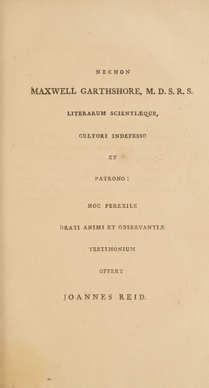 NE C NON MAXWELL GARTHSHORE, M. D. S. R. S » LITERARUM SCIENTIAE QUE, CULTORI INDEFESSO ET * PATRONO : HOC PEREXILE GRATI ANIMI ET OB SERVANTI JE TESTIMONIUM OFFERT JO ANNES RE ID