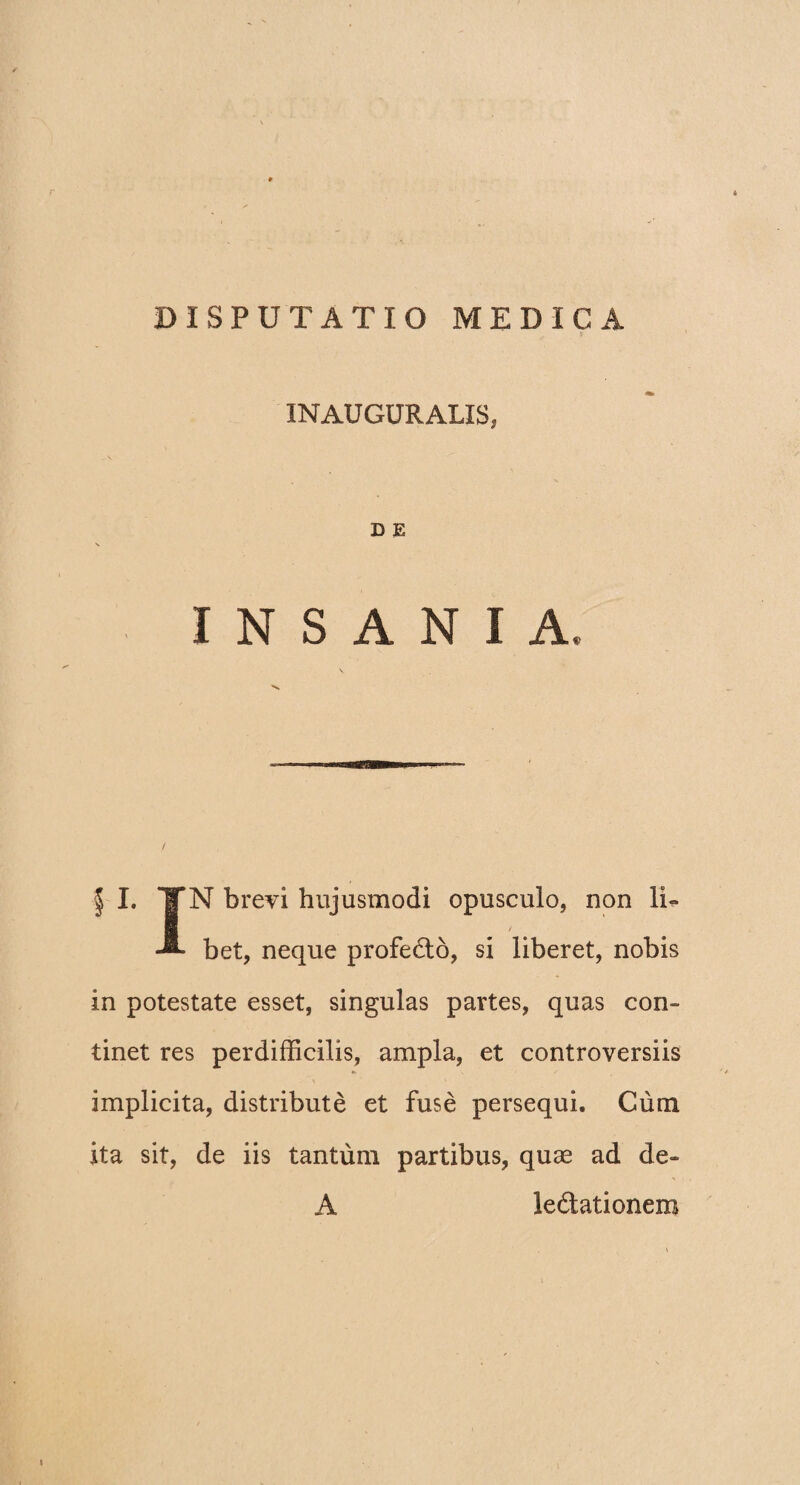 DISPUTATIO MEDICA INAUGURALIS, D E INSANIA. §■ I. ¥N brevi hujusmodi opusculo, non li- bet, neque profedo, si liberet, nobis in potestate esset, singulas partes, quas con¬ tinet res perdifficilis, ampla, et controversiis implicita, distribute et fuse persequi. Cum ita sit, de iis tantum partibus, quae ad de- *> A ledationera