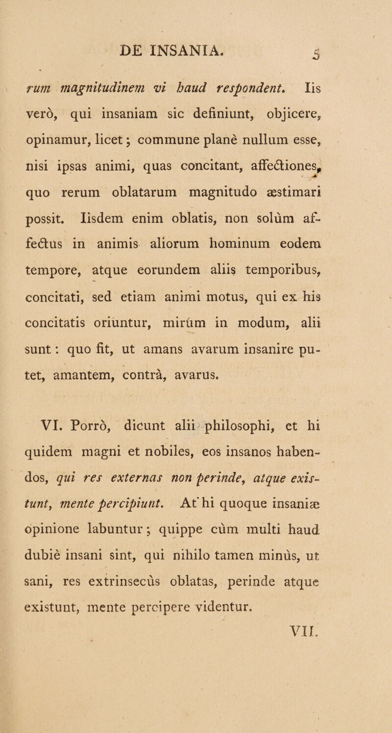 S rum magnitudinem vi haud respondent. Iis vero, qui insaniam sic definiunt, objicere, opinamur, licet; commune plane nullum esse, nisi ipsas animi, quas concitant, afFe&iones, * quo rerum oblatarum magnitudo aestimari possit. Iisdem enim oblatis, non solum af- \ ■_ fe&us in animis aliorum hominum eodem tempore, atque eorundem aliis temporibus, concitati, sed etiam animi motus, qui ex his concitatis oriuntur, mirum in modum, alii sunt: quo fit, ut amans avarum insanire pu¬ tet, amantem, contra, avarus. VI. Porro, dicunt alii philosophi, et hi quidem magni et nobiles, eos insanos haben- dos, qui res externas non perinde, atque exis- tunt, mente percipiunt. At* hi quoque insaniae opinione labuntur; quippe cum multi haud dubie insani sint, qui nihilo tamen minus, ut sani, res extrinsecus oblatas, perinde atque existunt, mente percipere videntur» VIL