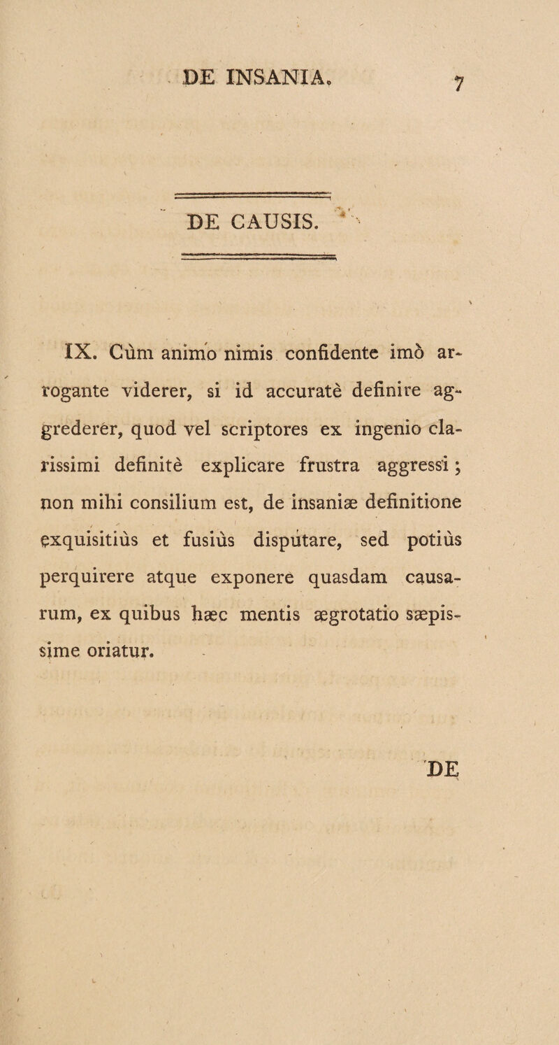-■ ,n , — ...r - -— 1 DE CAUSIS. IX. Cum animo nimis confidente im6 ar¬ rogante viderer, si id accurate definire ag¬ grederer, quod vel scriptores ex ingenio cla¬ rissimi definite explicare frustra aggressi; non mihi consilium est, de insaniae definitione / / exquisitius et fusius disputare, sed potius perquirere atque exponere quasdam causa¬ rum, ex quibus haec mentis aegrotatio saepis¬ sime oriatur.
