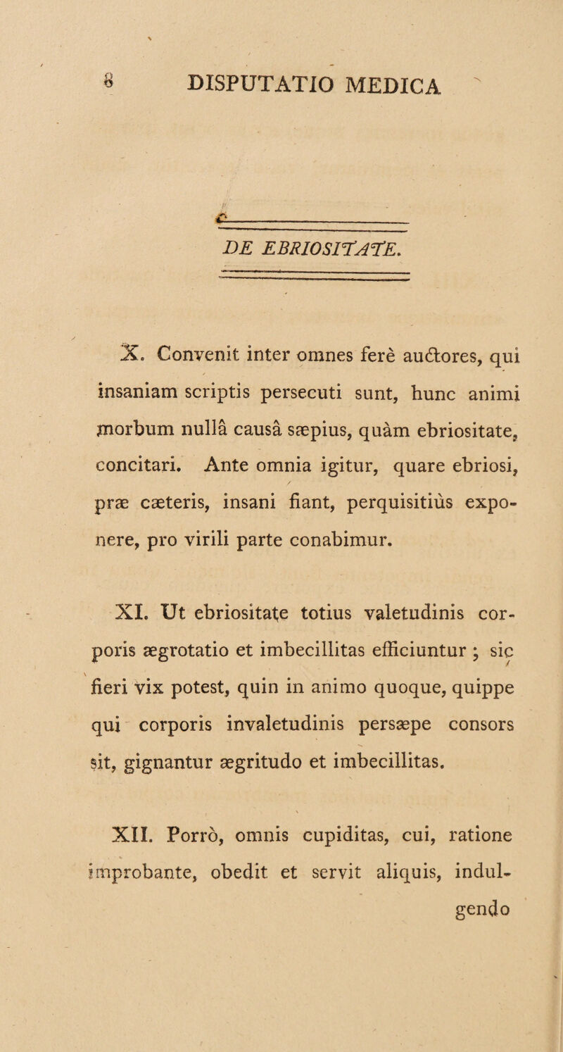c. JDE EBRIOSITATE. X. Convenit inter omnes fere au&ores, qui insaniam scriptis persecuti sunt, hunc animi morbum nulla causa saepius, quam ebriositate, concitari. Ante omnia igitur, quare ebriosi, prae caeteris, insani fiant, perquisitius expo¬ nere, pro virili parte conabimur. XI. Ut ebriositate totius valetudinis cor¬ poris aegrotatio et imbecillitas efficiuntur ; sic fieri vix potest, quin in animo quoque, quippe qui corporis invaletudinis persaepe consors sit, gignantur aegritudo et imbecillitas. \ XII. Porro, omnis cupiditas, cui, ratione improbante, obedit et servit aliquis, indul- gendo