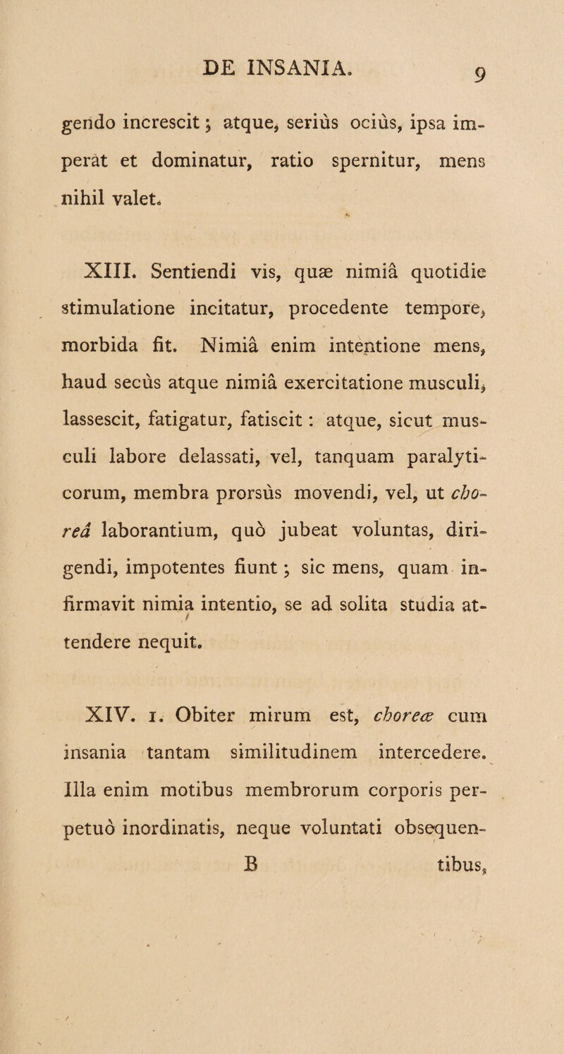 gendo increscit; atque, serius ocius, ipsa im¬ perat et dominatur, ratio spernitur, mens nihil valet, XIII. Sentiendi vis, quae nimia quotidie stimulatione incitatur, procedente tempore, morbida fit. Nimia enim intentione mens, haud secus atque nimia exercitatione musculi, lassescit, fatigatur, fatiscit: atque, sicut mus¬ culi labore delassati, vel, tanquam paralyti¬ corum, membra prorsus movendi, vel, ut cho¬ rea laborantium, quo jubeat voluntas, diri¬ gendi, impotentes fiunt; sic mens, quam in¬ firmavit nimia intentio, se ad solita studia at- j 1 tendere nequit. XIV. i. Obiter mirum est, choreae cum insania tantam similitudinem intercedere. Illa enim motibus membrorum corporis per¬ petuo inordinatis, neque voluntati obsequen- B tibuss