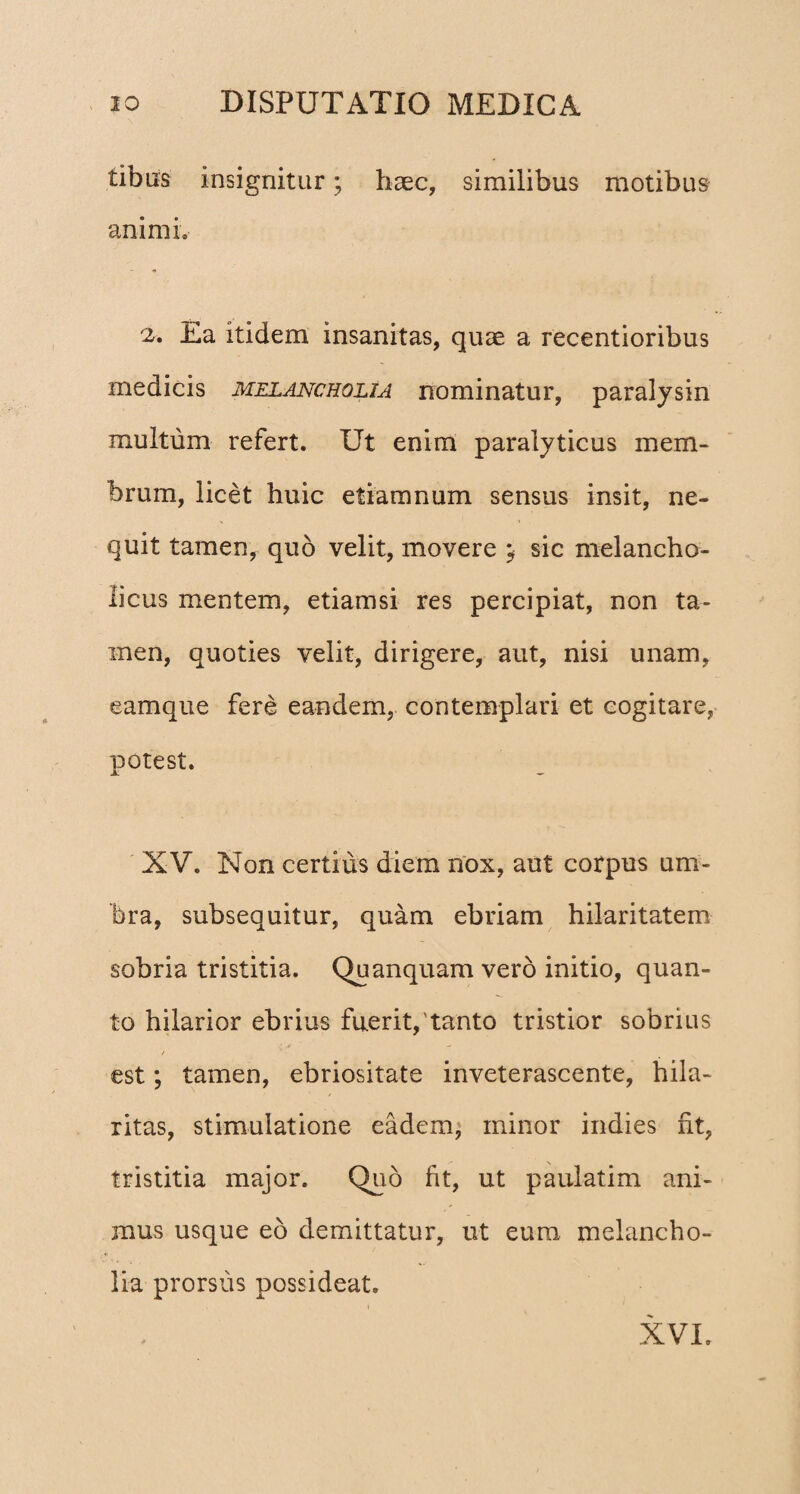 tibiis insignitur; haec, similibus motibus animi. 2. Ea itidem insanitas, quae a recentioribus medicis melancholia nominatur, paralysin multum refert. Ut enim paralyticus mem¬ brum, licet huic etiamnum sensus insit, ne¬ quit tamen, quo velit, movere ; sic melancho¬ licus mentem, etiamsi res percipiat, non ta¬ men, quoties velit, dirigere, aut, nisi unam, eamque fere eandem, contemplari et cogitare, potest. XV. Non certius diem nox, aut corpus um¬ bra, subsequitur, quam ebriam hilaritatem sobria tristitia. Quanquam vero initio, quan¬ to hilarior ebrius fuerit,'tanto tristior sobrius / est; tamen, ebriositate inveterascente, hila¬ ritas, stimulatione eadem, minor indies iit, tristitia major. Quo fit, ut paulatim ani¬ mus usque eo demittatur, ut eum melancho¬ lia prorsus possideat. XVI.