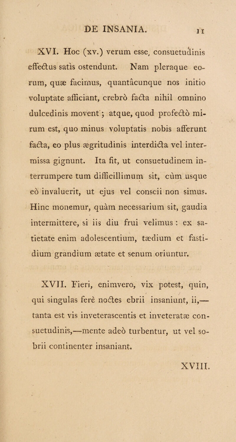 / DE INSANIA. ix XVI. Hoc (xv.) verum esse, consuetuiinis effe&us satis ostendunt. Nam pleraque eo¬ rum, quae facimus, quantacunque nos initio voluptate afficiant, crebro fada nihil omnino dulcedinis movent; atque, quod profecto mi¬ rum est, quo minus voluptatis nobis afferunt fada, eo plus aegritudinis interdida vel inter¬ missa gignunt. Ita fit, ut consuetudinem in¬ terrumpere tum difficillimum sit, cum usque eo invaluerit, ut ejus vel conscii non simus. Hinc monemur, quam necessarium sit, gaudia intermittere, si iis diu frui velimus : ex sa¬ tietate enim adolescentium, taedium et fasti¬ dium grandium aetate et senum oriuntur. XVII. Fieri, enimvero, vix potest, quin, s / qui singulas fere nodes ebrii insaniunt, ii,-—■ tanta est vis inveterascentis et inveteratae con¬ suetudinis,—mente adeo turbentur, ut vel so¬ brii continenter insaniant.