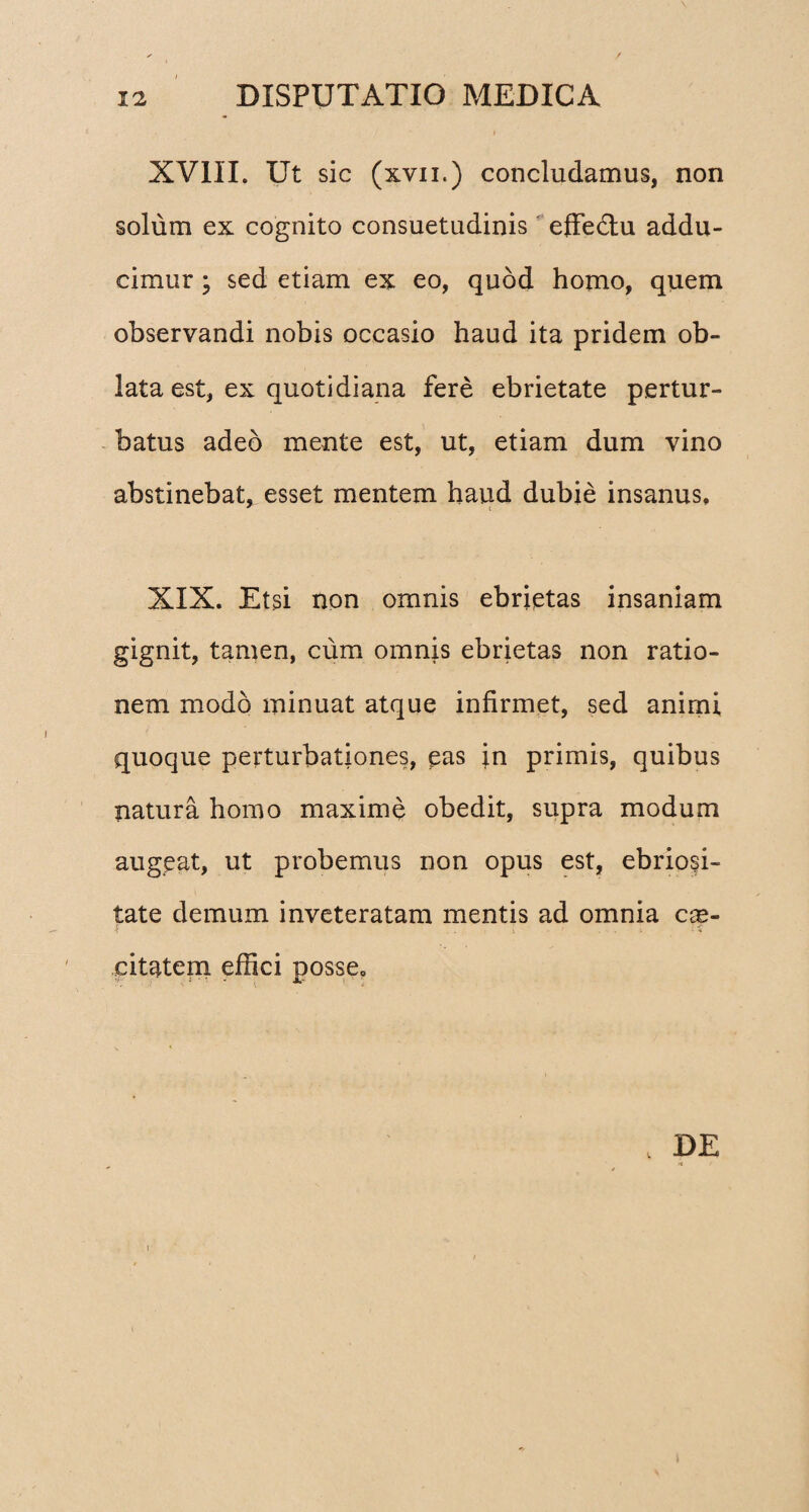 XVIII. Ut sic (xvii.) concludamus, non solum ex cognito consuetudinis effe&u addu¬ cimur ; sed etiam ex eo, quod homo, quem observandi nobis occasio haud ita pridem ob¬ lata est, ex quotidiana fere ebrietate pertur¬ batus adeo mente est, ut, etiam dum vino abstinebat, esset mentem haud dubie insanus, XIX. Etsi non omnis ebrietas insaniam gignit, tamen, cum omnis ebrietas non ratio¬ nem modo minuat atque infirmet, sed animi quoque perturbationes, pas ;n primis, quibus natura homo maxime obedit, supra modum augeat, ut probemus non opus est, ebriosi¬ tate demum inveteratam mentis ad omnia cx- $ . i citatem effici posse. „ DE h r I