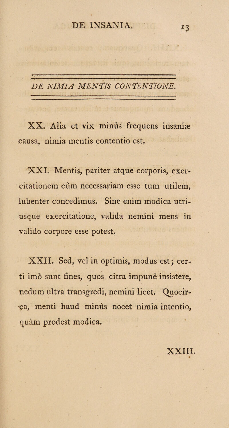 *3 DE NIMIA MENTIS CONTENTIONE. XX. Alia et vix minus frequens insaniae i ' A • , ✓ causa, nimia mentis contentio est. XXI. Mentis, pariter atque corporis, exer¬ citationem cum necessariam esse tum utilem, lubenter concedimus. Sine enim modica utri- usque exercitatione, valida nemini mens in valido corpore esse potest. XXII. Sed, vel in optimis, modus est; cer¬ ti imo sunt fines, quos citra impune insistere, nedum ultra transgredi, nemini licet. Quocir¬ ca, menti haud minus nocet nimia intentio, quam prodest modica. XXIIL