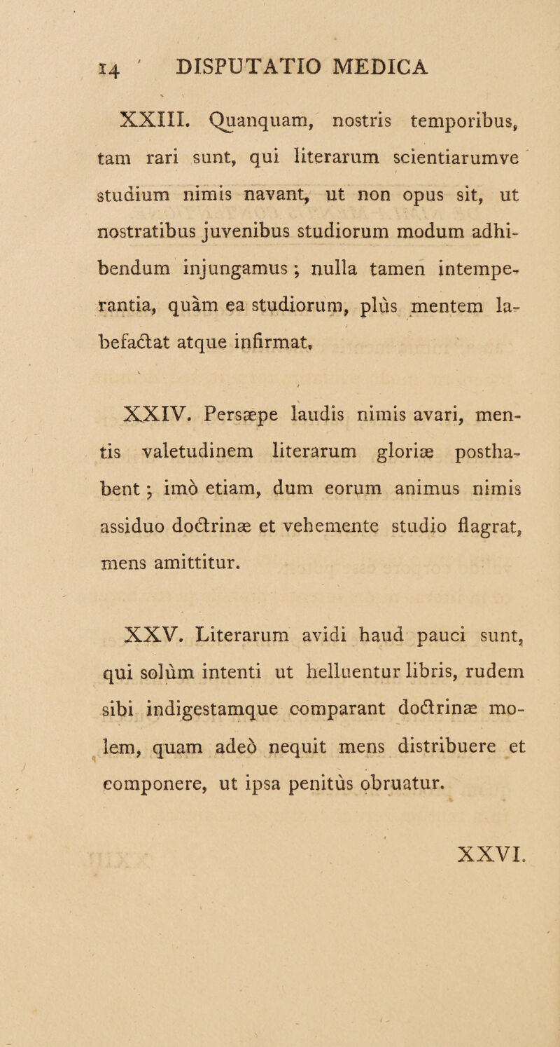 *4 XXIII. Quanquam, nostris temporibus, tam rari sunt, qui literarum scientiarumve studium nimis navant, ut non opus sit, ut nostratibus juvenibus studiorum modum adhi¬ bendum injungamus ; nulla tamen intempe¬ rantia, quam ea studiorum, plus mentem la~ , - , j befadat atque infirmat. V \ XXIV. Persaepe laudis nimis avari, men¬ tis valetudinem literarum gloriae postha¬ bent imo etiam, dum eorum animus nimis assiduo dodrinae et vehemente studio flagrat, mens amittitur. XXV. Literarum avidi haud pauci sunt, qui solum intenti ut helluentur libris, rudem sibi indigestamque comparant dodrinae mo¬ lem, quam adeo nequit mens distribuere et componere, ut ipsa penitus obruatur. XXVL