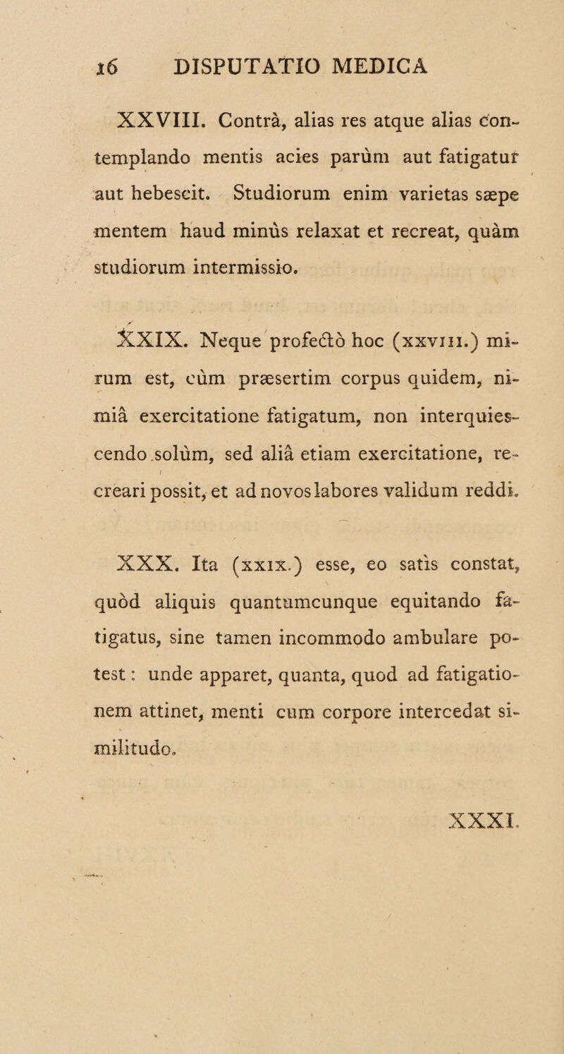 XXVIII. Contra, alias res atque alias con¬ templando mentis acies parum aut fatigatur aut hebescit. Studiorum enim varietas saspe mentem haud minus relaxat et recreat, quam studiorum intermissio. XXIX. Neque profe&o hoc (xxvm.) mi¬ rum est, cum praesertim corpus quidem, ni¬ mia exercitatione fatigatum, non interquies¬ cendo solum, sed alia etiam exercitatione, re- i creari possit, et ad novos labores validum reddi. XXX. Ita (xxix.) esse, eo satis constat, quod aliquis quantumcunque equitando fa¬ tigatus, sine tamen incommodo ambulare po¬ test : unde apparet, quanta, quod ad fatigatio¬ nem attinet, menti cum corpore intercedat si¬ militudo» XXXI.