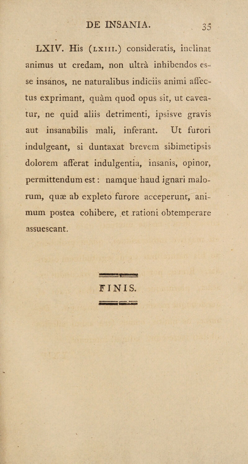 LXIV. His (lxiii.) consideratis, inclinat animus ut credam, non ultra inhibendos es¬ se insanos, ne naturalibus indiciis animi affec¬ tus exprimant, quam quod opus sit, ut cavea- * tur, ne quid aliis detrimenti, ipsisve gravis aut insanabilis mali, inferant. Ut furori indulgeant, si duntaxat brevem sibimetipsis dolorem afferat indulgentia, insanis, opinor, permittendum est: namque haud ignari malo¬ rum, quae ab expleto furore acceperunt, ani¬ mum postea cohibere, et rationi obtemperare assuescant. FINIS.