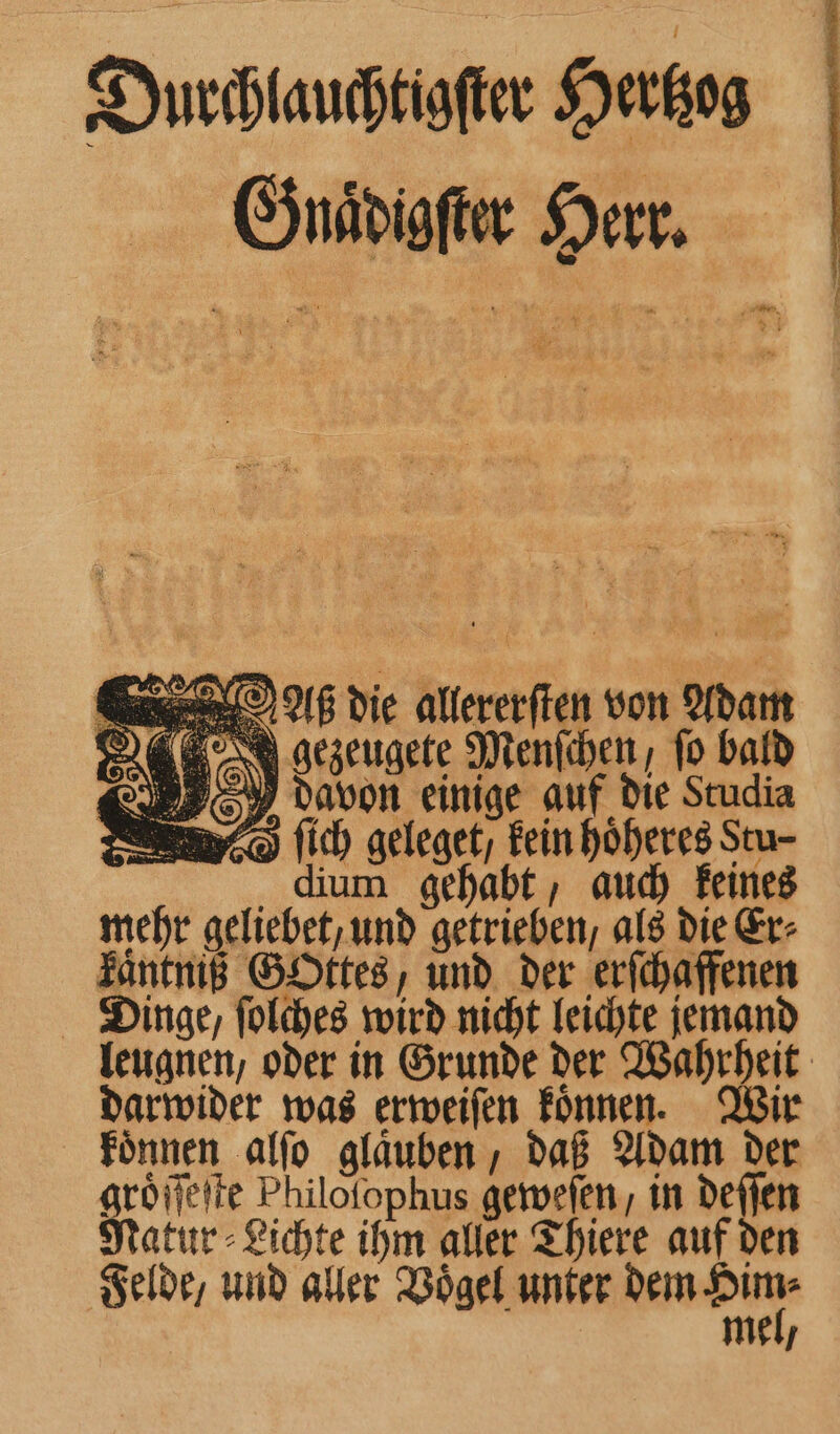 Durchlauchtigſter Hertzog Gnaͤdigſter Herr. „s. J gezeugete Menſchen, fo bald davon einige auf die Studia B ſich geleget/ kein hoͤheres Stu- dium gehabt, auch keines mehr geliebet, und getrieben, als die Er⸗ käntniß Gottes, und der erſchaffenen Dinge, ſolches wird nicht leichte jemand leugnen, oder in Grunde der Wahrheit darwider was erweiſen koͤnnen. Wir koͤnnen alſo glaͤuben, daß Adam der a Philofophus geweſen, in deſſen atur - Lichte ihm aller Thiere auf den mel,