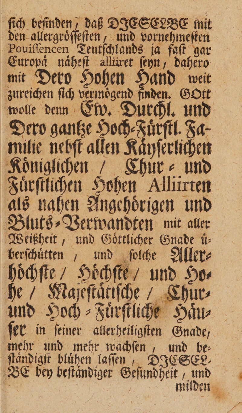 ſich befinden; daß DIESELBE mit den allergroͤſſeſten, und vornehmeſten Pouiſſencen Teutſchlands ja faſt gar Europd naheſt allüret ſeyn, dahero mit Dero Hohen Hand weit zureichen ſich vermoͤgend finden. Gott wolle denn Ew. Durchl. und Dero gantze Hoch⸗Juͤrſtl. Ja. milie nebſt allen Kaͤyſerlichen 4 milden | BG u