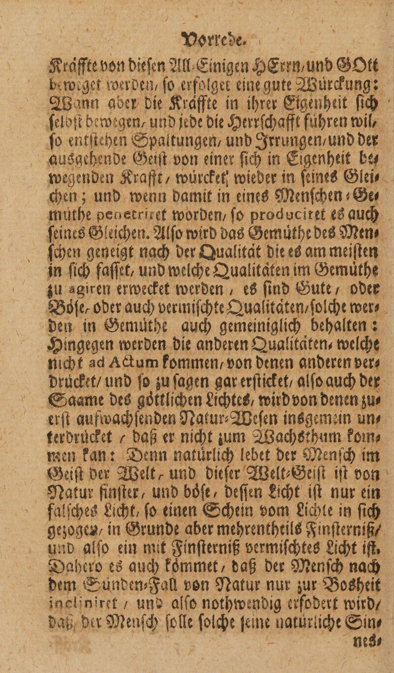 RN Kraſſte von dieſen All⸗ Einigen ins Gott beweget werden/ fo 0 eine gute Wurckung: 2 Wann aber die Kräffte in ihrer Eigenheit ſich ſeloſt bewegen, und jede die Herrſchafft führen wil, fo entſtehen Spaltungen, und Irrungen / und der ausgehende Geiſt von einer ſich in Eigenheit be⸗ wegenden Krafft, würcket⸗ wieder in ſeines Glei- chen; und wenn damit in eines Menſchen Ge müthe penetriref worden / fo produciref es auch | feines Gleichen. Alſo wird das Gemuͤthe des Mens ſchen geneigt nach der Qualitat die es am meiſten zu agiren erwecket werden, es ſind Gute, oder Boe, oder auch vermiſchte Qualitäten / ſolche wer⸗ den in Semüthe auch gemeiniglich behalten: Hingegen werden die anderen Qualitäten, welche nicht ad Actum kommen / von denen anderen ver⸗ drücket / und fo zu ſagen gar erſticket / alſo auch der Saame des göttlichen Lichtes / wird von denen zus erſt aufwachſenden Natur⸗Weſen insgemein un⸗ terdruͤcket / daß er nicht um Wachsthum kom⸗ men kan: Denn natürlich lebet der Menſch im Geiſt der Welt, und dieſer Welt⸗G eiſt iſt von Natur finſter, und boͤſe, deſſen Licht iſt nur ein falſches Licht, ſo einen Schein vom Lichte in ſich gezogen, in Grunde aber mehrentheils Finſterniß / und alſo ein mit Finſterniß vermiſchtes Licht iſt. Dahero es auch kommet, daß der Menſch nach dem Sunden⸗Fall von Natur nur zur Bosheit ineliniret / und alſo nothwendig erfodert wird / N ber Menſch ſolle ſolche ſei ine c Sin⸗ nes⸗