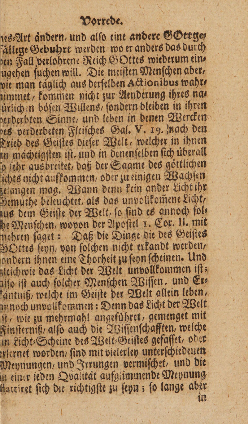 N 7 | Vorrede. | Art ändern, und alfo eine andere SOttge⸗ allıge Gebuhrt werden wo er anders das durch den Fall verlohrene Reich GOttes wiederum ein ugehen ſuchen will. Die meiſten Menschen aber, vie man täglich aus derſelben Actionibus wahr⸗ ummet / kommen nicht zur Aenderung ihres na⸗ ürlichen böfen Willens / ſondern bleiben in ihren des verderbeten Fleiſches Gal. V. 19. nach den * Trieb des Geiſtes dieſer Welt, welcher in ihnen in machtigſten iſt, und in denenſelben ſich uberall o fehr ausbreitet, daß der Saame des göttlichen its nicht aufkommen, oder zu einigen Wachſen gelangen mag. Wann denn kein ander Licht ihr Bemüthe beleuchtet, als das unvollkomene Licht / 8 ee 05 ug dem Geiſte der Welt, fo find es annoch fol he Menfehen, wovon der Apoſtel 1. Cor. II. mit mehren ſaget: Daß die Dinge die des Geiſtes BOttes ſeyn/ von ſoſchen nicht erkandt werden, ondern ihnen eine Thorheit zu ſeon ſcheinen. Und leichwie das Licht der Welt unvollkommen iſt; 6 ifo iſt auch ſolcher Menſchen Wiſſen und Er⸗ antniß, welche im Geiſte der Welt allein leben, innoch unvollkommen: Denn das Licht der Welt db, wie zu mehrmahl angefuͤhret, gemenget mit Finſterniß / alſo auch die Wiſſenſchafften, welche m kicht⸗Scheine des Welt⸗Geiſtes gefaſſet/ od er lernet worden / find mit vielerley unterſchiedeuen Meynungen, und Irrungen vermiſchet, und die n einer jeden Qvalität aufgiimmende iat flattiret ſich die richtigſte zu ſeyn; fo lange aber . in 1