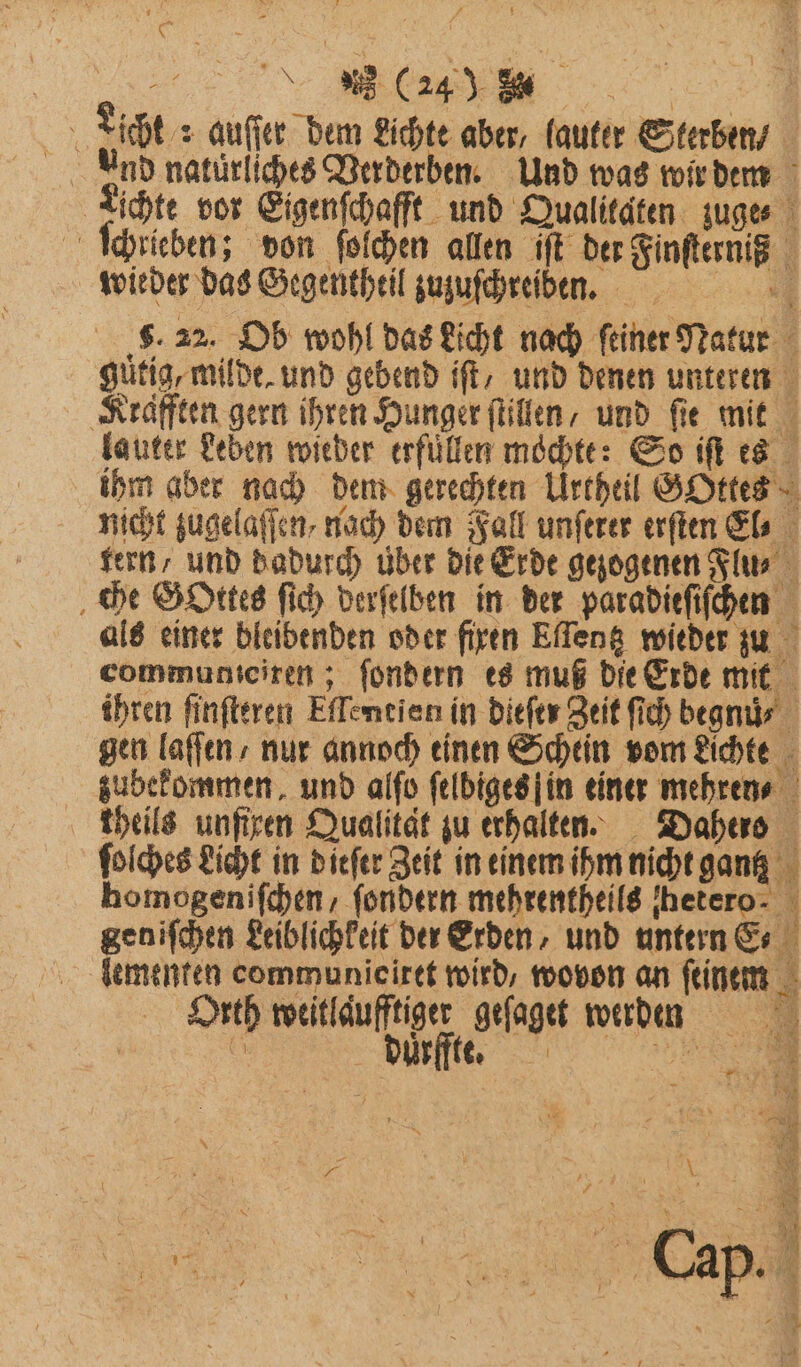 5 Licht : auſſer dem Lichte aber, lauter Sterben And naturliches Verderben. Und was wir dem Lichte vor Eigenſchafft und Qualitaten zuge⸗ ſchrieben; don ſoſchen allen ſſt der Finsternis wieder das Gegenthtil zuzuſchreiben. 5. 22. Ob wohl das Licht nach ſeiner Natur gütig, milde, und gebend ift, und denen unteren Krafften gern ihren Hunger ſtillen, und fie mit lauter Leben wieder erfüllen mochte: So iſt es ihm aber nach dem gerechten Urtheil GOttes nicht zugelaſſen nad) dem Fall unſerer erſten El⸗ tern, und dadurch über die Erde gezogenen Flu⸗ che Gottes ſich derſelben in der paradieſiſchen als einer bleibenden oder fixen Eſſentz wieder zu communtciren; ſondern es muß die Erde mit ihren finfteren Effentien in dieſtr Zeit ſich begnu⸗ gen laſſen nur annoch einen Schein vom Lichte zubekommen. und alſo ſelbiges in einer mehren⸗ kheils unſixen Qualität zu erhalten. Dahero ſolches Licht in dieſer Zeit in einem ihm nicht gantz homogeniſchen, ſondern mehrentheils hetero j geniſchen Leiblichkeit der Erden, und untern E lementen communieiret wird, wovon an feinem Orth weitläufftiger geſaget werden 2 duͤrffte.