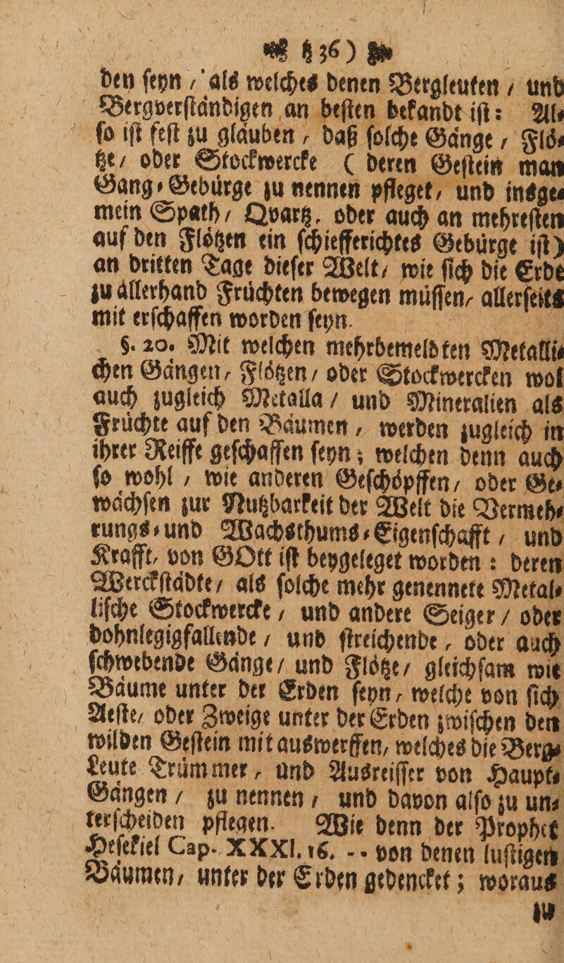 ͤͤ;ͤ;́ ᷑l den ſeyn / als welches denen Bergleuten / und Bergverſtaͤndigen an beſten bekandt iſt: Al⸗ ſo iſt feſt zu glauben, daß ſolche Gange, Floͤ⸗ tze oder Stockwercke (deren Geſtein man Sang⸗Geburge zu nennen pfleget, und insge⸗ mein Spath / Qvbartz, oder auch an mehreſten auf den Floͤtzen ein ſchiefferichtes Gebürge iſt) an dritten Tage dieſer Welt / mie ſich die Erde zu allerhand Früchten bewegen müflen, aller elks mit erſchaffen worden ſeyn. „ 8. 20. Mit welchen mehrbemeld ten Metalli⸗ chen Gaͤngen, Floͤtzen / oder Stockwercken wol auch zugleich Mekalla / und Mineralien als Früchte auf den Baumen, werden zugleich in ihrer Reiffe geſchaffen ſeyn; welchen denn auch ſo wohl, wie anderen Geſchoͤpffen⸗ oder Ge⸗ wachſen zur Nutzbarkeit der Welt die Vermeh⸗ rungs⸗ und Wachsthums⸗Eigenſchafft, und Krafft, von Gott iſt bepgeleget worden: deren Werckſtaͤdte / als ſolche mehr genennete Metal⸗ liſche Stockwercke / und andere Seiger / oder dohnlegigfallende / und ftreichende , oder auch ſchwebende Gange / und Floͤtze / gleichſam wit Baume unter der Erden ſeyn, welche von ſich Aeſte / oder Zweige unter der Erden zwiſchen den wilden Geſtein mit auswerffen, welches die Berg⸗ Leute Trümmer, und Ausreiſſer von Haupt⸗ Gaͤngen / zu nennen, und davon alſo ju uns terſcheiden pflegen. Wie denn der Prophet Heſekiel Cap. X Xl. 16. von denen luſtigen Daumen, unter der Erden gedencket; woraut ö | | | w