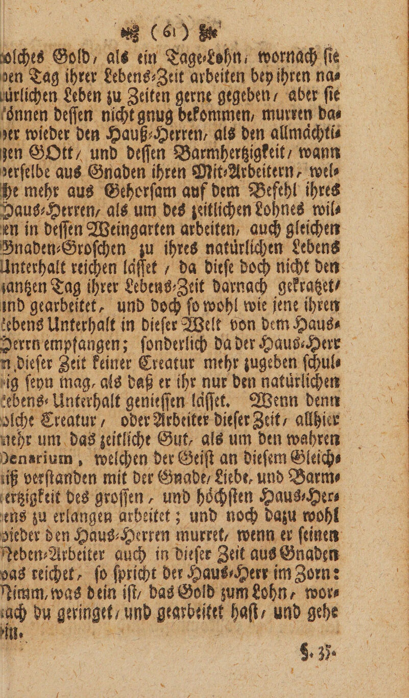 olhes Gold, als ein Tage⸗Lohn, wornach fie den Tag ihrer Lebens⸗Zeit arbeiten bey ihren na⸗ jürlichen Leben zu Zeiten gerne gegeben / aber fie foͤnnen deſſen nicht gnug bekommen, murren da⸗ der wieder den Hauß⸗Herren, als den allmachti⸗ zen GOtt/ und deſſen Barmhertzigkeit / wann derſelbe aus Gnaden ihren Mit⸗Arbeitern, wel⸗ he mehr aus Gehorſam auf dem Befehl ihres Haus⸗Herren, als um des zeitlichen Lohnes wil⸗ en in deſſen Weingarten arbeiten, auch gleichen Bnaden⸗Groſchen zu ihres natürlichen Lebens Unterhalt reichen laͤſſet / da dieſe doch nicht den ſantzen Tag ihrer Lebens⸗Zeit darnach gekratzet / ind gearbeitet, und doch ſo wohl wie jene ihren tebens Unterhalt in dieſer Welt von dem Haus⸗ Herrn empfangen; ſonderlich da der Haus⸗Herr n dieſer Zeit keiner Creatur mehr zugeben ſchul⸗ ig ſeyn mag, als daß er ihr nur den natürlichen eben» Unterhalt genieſſen laſſet. Wenn denn olche CTreatur, oder Arbeiter dieſer Zeit / allhier nehr um das zeitliche Gut, als um den wahren Densrium, welchen der Geiſt an dieſem Gleich sig verſtanden mit der Gnade / Liebe, und Barm⸗ ſertzigktit des groſſen, und hoͤchſten Haus⸗Her⸗ ens zu erlangen arbeitet; und noch dazu wohl dieder den Haus⸗Herten murret, wenn er feinen Neben⸗Arbeiter auch in dieſer Zeit aus Gnaden das reichet, fo ſpricht der Haus⸗Herr im Zorn: Nimm, was dein iſt, das Gold zum Lohn, wor⸗ ach du geringet / und gearbeitet haſt / und gehe . ee 2 ae deal 9.35.