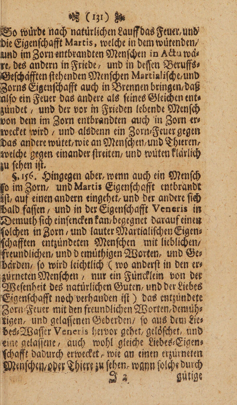 r | So wuͤrde nach natürlichen Lauff das Feuer, und die Eigenſchafft Martis, welche in dem wuͤtenden - und im Zorn entbrandten Menſchen in Actu wad⸗ re, des andern in Friede, und in deſſen Beruffs⸗ Geſchafften ſtehenden Menſchen Mertialiſche / und Zorns Eigenſchafft auch in Brennen bringen / daß alſo ein Feuer das andere als ſeines Gleichen ent⸗ zündet / und der vor in Frieden lebende Menſch von dem im Zorn enkbrandten auch in Zorn er⸗ wecket wan und alsdenn ein Zorn⸗Feuer gegen das andere wütet / wie an Menſchen/und Thieren, 57 en einander ſtreiten / und wuͤten klaͤrlich zu ſehen iſt. 185 3 816. Hingegen aber, wenn auch ein Menſch fo im Zorn, und Martis Eigenſchafft entbrandt aft, auf einen andern eingehet, und der andere ſich Demuth ſich einſencken kan begegnet darauf einen ſolchen in Zorn / und lauter Martialiſchen Eigen» schafften entzuͤndeten Menſchen mit lieblichen / freundlichen, und d emuͤthigen Worten, und Ger barden / fo wird leichtlich (wo anderſt in den er⸗ zürneten Menſchen, nur ein Fuͤncklein von der Weſenheit des natürlichen Guten, und der Liebes Eigenſchafft noch verhanden iſt) das entzuͤndete Zorn⸗Feuer mit den freundlichen Worten, demuh⸗ tigen, und gelaſſenen Geberden / fo aus dem Lies bes, Waſſer Veneris hervor gehet, geloſchet und eine gelaſſene, auch wohl gleiche Eibes-Eigens Schafft dadurch erwecket, wie an einen erzurneten Menſchen oder Thiere zu feben- wann ſolch duch AR, gutige