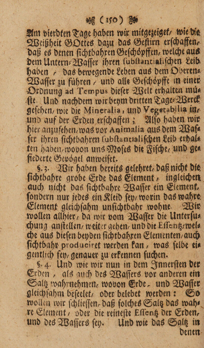 Anm vierdten Tage haben wir mitgezeiget / wiebie Weißheit GOttes dazu das Geſtirn erſchaffen, daß es denen ſichtbahren Geſchoͤpffen, welche aus dem Untern⸗Waſſer ihren lubſtantialiſchen Leib haben „ das bewegende Leben aus dem Oberen⸗ Waſſer zu führen / und alle Geſchoͤpffe in einer Ordnung ad Tempus dieſer Welt erhalten mus ſte. Und nachdem wir beym dritten Tage Berk geſehen, wie Die Mineralia , und Vegetsbilia in/ und auf der Erden erſchaffen; Alſo haben wir hier anzufehen. was vor Animalia aus dem Waſ⸗ ‚fer ihren ſichtbahren lubſtanttaliſchen Leib erhal⸗ ten haben, wovon uns Moſes die Fiſche / und ge⸗ ſiederte Gevoͤgel anweiſ et. 8.3. Wir haben bereits gelehret, daß nicht die ſichtbahre grobe Erde das Element, ingleichen auch nicht das ſichtbahre Waſſer ein Element, ſondern nur jedes ein Kleid ſey / worin das wahre Element gleichſahm unſichtbahr wohne Wir wollen allhier / da wir vom Waſſer die Unterſu⸗ chung anſtellen / weiter gehen / und die Eſlentz / wel⸗ che aus dieſen beyden ſichtbahren Elementen, auch ſichtbahr produeiret werden kan, was ſelbe ei⸗ gentlich fey / genauer zu erkennen fuchen. a 9.4. Und wie wir nun in dem Innerſten der Erden, als auch des Waſſers vor anderen ein Saltz wahrnehmen, wovon Erde, und Waſſer gleichſahm beſeelet , oder belebet werden: So wollen wir ſchlieſſen, daß ſolches Salz das wahr. re Element, oder die reineſte Eſlentz der Erden, und des Waſſers ſey. Und wie das Se in Bi enen