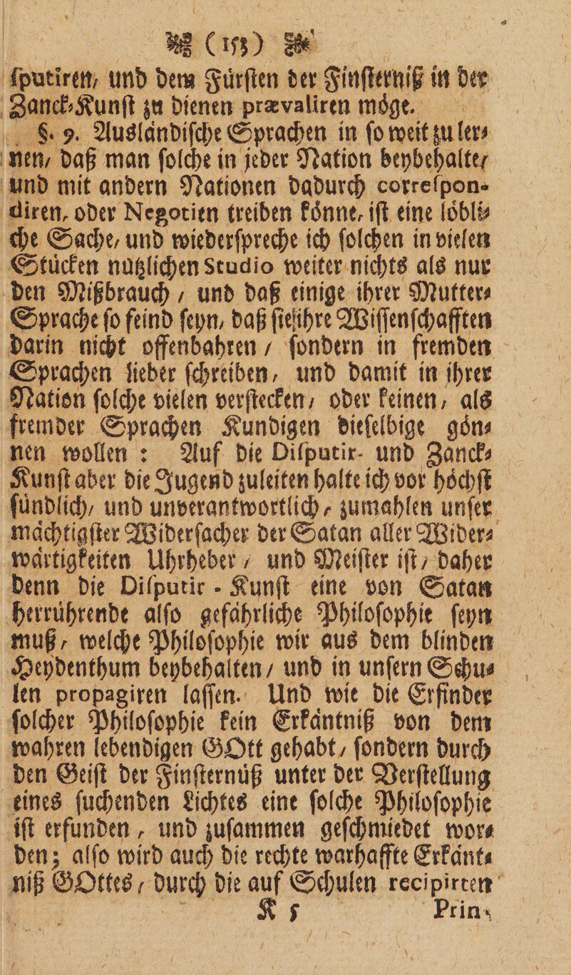 | Be ſputiren, und dem Fuͤrſten der Finſterniß in der Zanck⸗Kunſt zu dienen prævaliren moge. 8.9. Auslandiſche Sprachen in fo weit zu ler⸗ nen / daß man folche in jeder Nation beybehalte und mit andern Nationen dadurch correſpon⸗ diren, oder Negotien treiben koͤnne, iſt eine loͤbli⸗ che Sache, und wiederſpreche ich ſolchen in vielen Stücken nutzlichen Studio weiter nichts als nur den Mißbrauch, und daß einige ihrer Mutter⸗ Sprache ſo feind ſeyn, daß ſie ihre Wiſſenſchafften darin nicht offenbahren / ſondern in fremden Sprachen Sieber ſchreiben, und damit in ihrer Nation ſolche vielen verſtecken / oder keinen, als fremder Sprachen Kundigen dieſelbige goͤn⸗ nen wollen: Auf die Difputir- und Zanck⸗ Kunſt aber die Jugend zuleiten halte ich vor hoͤchſt ſuͤndlich, und unverantwortlich zumahlen unſer machtigfter Widerſacher der Satan aller Wider⸗ wartigkeiten Uhrheber / und Meiſter ift; daher denn die Difputir - Kunſt eine von Satan herrührende alſo gefährliche Philoſophie ſeyn muß, welche Philoſophie wir aus dem blinden Heydenthum beybehalten / und in unſern Schu⸗ len propagiren laſſen. Und wie die Erfinder ſolcher Philoſophie kein Erkaͤntniß von dem wahren lebendigen GOtt gehabt, ſondern durch den Geiſt der Finſternuͤß unter der Verſtellung eines ſuchenden Lichtes eine ſolche Philoſophie iſt erfunden, und zuſammen geſchmiedet wor⸗ den; alſo wird auch die rechte warhaffte Erkaͤnt⸗ | 23 5 Prin-