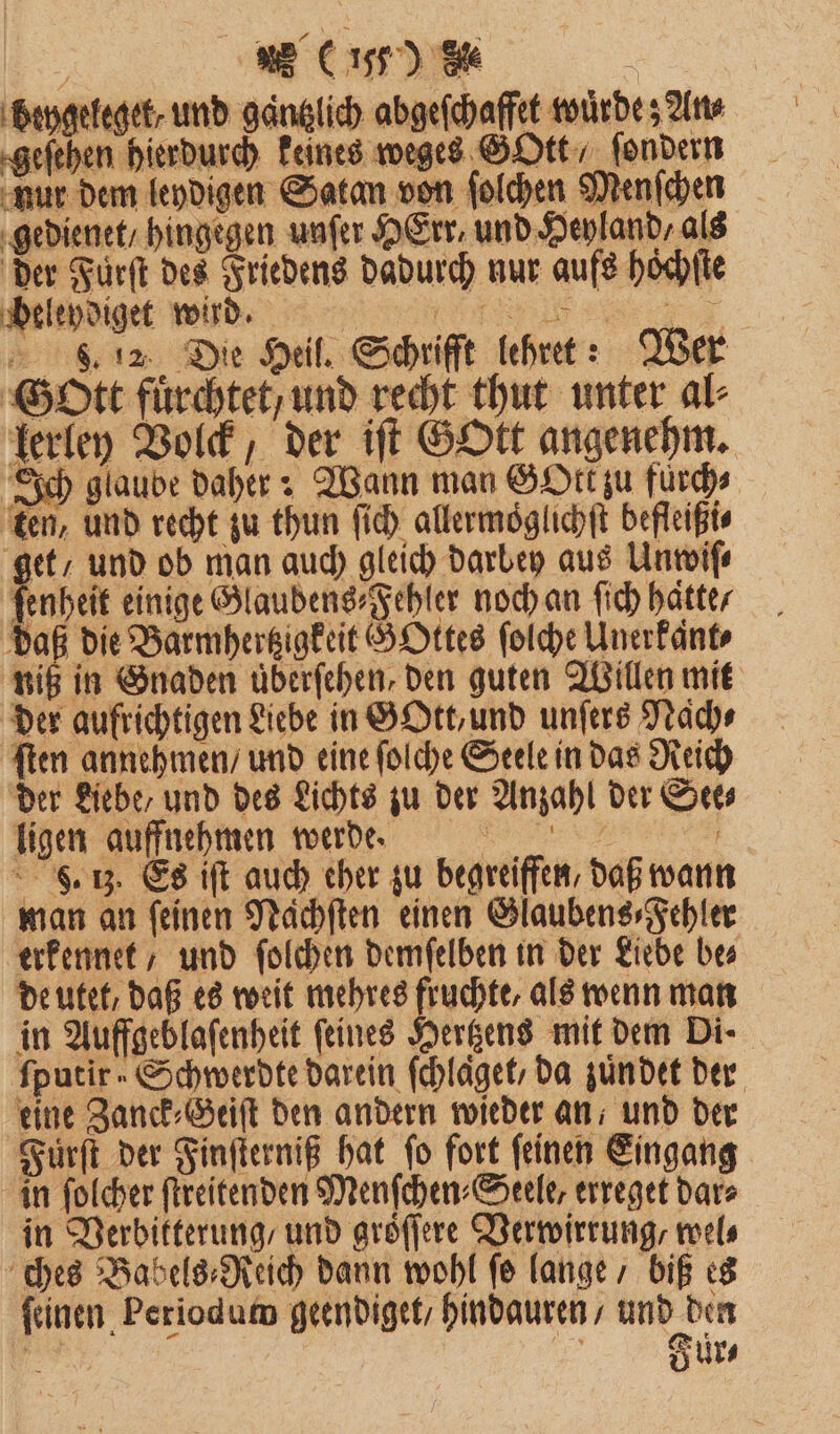 ; LI) 8% \ beygeleget⸗ und gaͤntzlich abgeſchaffet wuͤrde; Ans geſehen hierdurch keines weges GOtt, ſondern nur dem leydigen Satan von ſolchen Menſchen gedienet / hingegen unſer HErr und Heyland, als der Fürſt des Friedens dadurch nur aufs hoͤchſte beleydiget wird. ))FFCC . 12. Die Heil. Schrifft lehret: Wer Gott fuͤrchtet / und recht thut unter al⸗ lerley Volck, der iſt GOtt angenehm. Ich glaube daher: Wann man GOtk zu furch⸗ ten, und recht zu thun ſich allermoͤglichſt befleißi⸗ get / und ob man auch gleich darbey aus Unwiſ⸗ 1 einige Glaubens⸗Fehler noch an ſich hatte / daß die Barmhertzigkeit G Ottes ſolche Unerkant⸗ niß in Gnaden überfehen, den guten Willen mit der aufrichtigen Liebe in GOtt, und unſers Nach⸗ ſten annehmen / und eine ſolche Seele in das Reich der Liebe, und des Lichts zu der Anzahl der See⸗ ligen auffnehmen werde. S. 13. Es iſt auch cher zu begreiffen, daß wann man an feinen Naͤchſten einen Glaubens⸗Fehler erkennet / und ſolchen demſelben in der Liebe be⸗ de utet, daß es weit mehres fruchte, als wenn man in Auffgeblaſenheit feines Hertzens mit dem Di- ſputir Schwerdte darein ſchlaͤget / da zuͤn det der eine Zanck⸗Geiſt den andern wieder an, und der Fürſt der Finſterniß hat ſo fort ſeinen Eingang in ſolcher ſtreitenden Menſchen⸗Seele, erreget dar⸗ in Verbitterung / und groͤſſere Verwirrung, wel⸗ ches Babels⸗Reich dann wohl ſo lange / biß es ſeinen Periodum geendiget / hindauren/ und den l f I Ur⸗