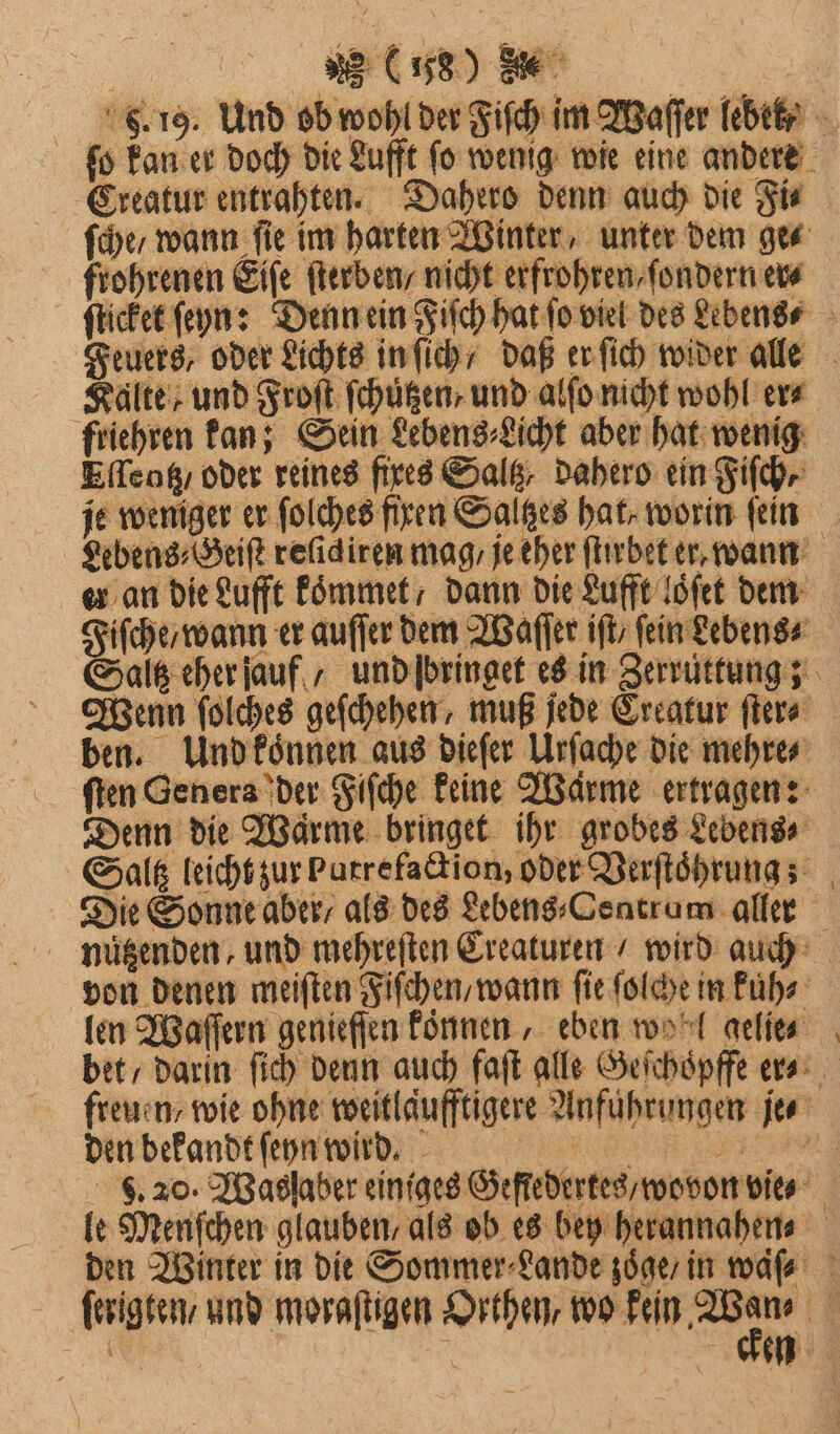 Bu F. 19. Und ob wohl der Fiſch im Waſſer lebek ? ſo kan er doch die Lufft ſo wenig wie eine andere Creatur entrahten. Dahero denn auch die Fi⸗ ſche / wann ſie im harten Winter, unter dem ge⸗ frohrenen Eiſe ſterben / nicht erfrohren, ſondern er⸗ ſticket ſeyn: Denn ein Fiſch hat fo viel des Lebens⸗ Feuers, oder Lichts in ſich / daß er ſich wider alle Kalte und Froſt ſchuͤtzen , und alſo nicht wohl era friehren kan; Sein Lebens⸗Licht aber hat wenig Eſſentz / oder reines fixes Salß, dahero ein Fiſch⸗ je weniger er ſolches fixen Saltzes hat, worin ſein Lebens⸗Geiſt refidiren mag / je eher ſtirbet er, wann er an die Lufft koͤmmet / dann die Lufft loͤſet dem Fiſche / wann er auſſer dem Waſſer iſt / fein Lebens⸗ Saz eher auf / und ſbringet es in Zerruͤttung; Wenn ſolches geſchehen, muß jede Creatur ſter⸗ ben. Und konnen aus dieſer Urſache die mehre⸗ ſten Genera der Fiſche keine Wärme ertragen: Denn die Warme bringet ihr grobes Lebens⸗ Saltz leicht zur Putre faction, oder Verſtoͤhrung; Die Sonne aber / als des Lebens⸗Centrum aller nutzenden, und mehreſten Creaturen / wird auch von denen meiſten Fiſchen / wann ſie ſolche in kuͤh⸗ len Waſſern genieſſen koͤnnen, eben wol gelie⸗ bet / darin ſich denn auch faſt alle Geſchoͤpffe er⸗ freuen / wie ohne weitläufftigere Anführungen je⸗ den bekandt ſeyn wird. eee eee . 20. IBaslaber einiges Geſſedertes / wovon vie⸗ le Menſchen glauben, als ob es bey herannahen⸗ den Winter in die Sommer⸗Lande zoͤge / in waſ⸗