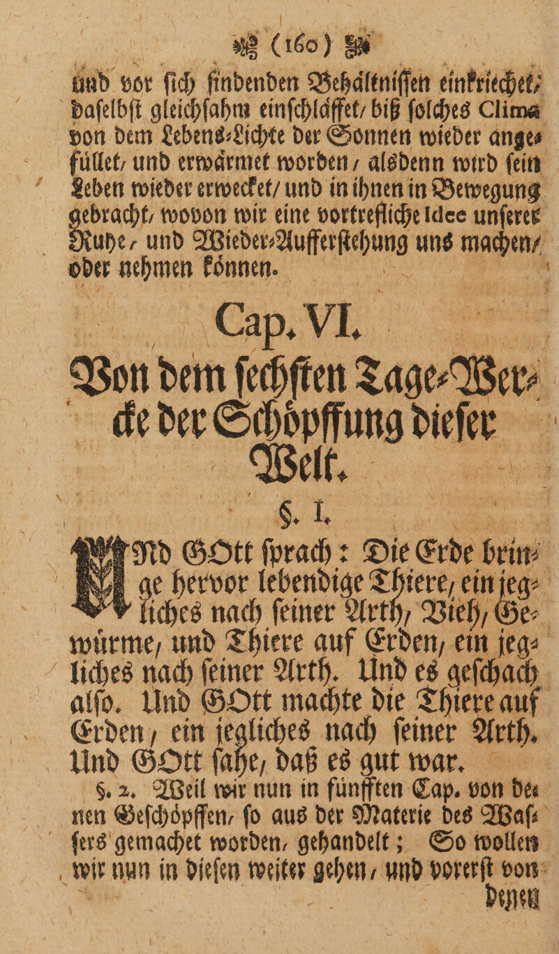 und vor ſich findenden Behaͤltniſſen einfriechet; daſelbſt gleichſahm einſchlaͤffet / biß ſolches Clima von dem Lebens⸗Lichte der Sonnen wieder ange⸗ fuͤllet / und erwaͤrmet worden / alsdenn wird fein Leben wieder erwecket / und in ihnen in Bewegung BR wovon wir eine vortrefliche Idee unferee Ruhe, und Wieder⸗Aufferſtehung uns machen oder nehmen Bönnen. Von dem ſechſten Tage⸗Wer⸗ e r ie cke der Schoͤpffung dieſer nd Gott ſprach: Die Erde brin⸗ ge hervor lebendige Thiere / ein jeg⸗ V liches nach feiner Arth, Vieh, Ge⸗ wuͤrme/ und Thiere auf Erden, ein jeg⸗ liches nach ſeiner Arth. Und es geſchach alſo. Und Gott machte die Thiere auf Erden / ein 152 80 nach ſeiner Arth. Und Gott ſahe, daß es gut war. 5. 2. Weil wir nun in fünfften Cap. von dee nen Geſchoͤpffen, fo aus der Materie des Waſ⸗ ſers gemachet worden, gehandelt; So wollen wir nun in dieſen weiter gehen / und N von 8 Ai neh