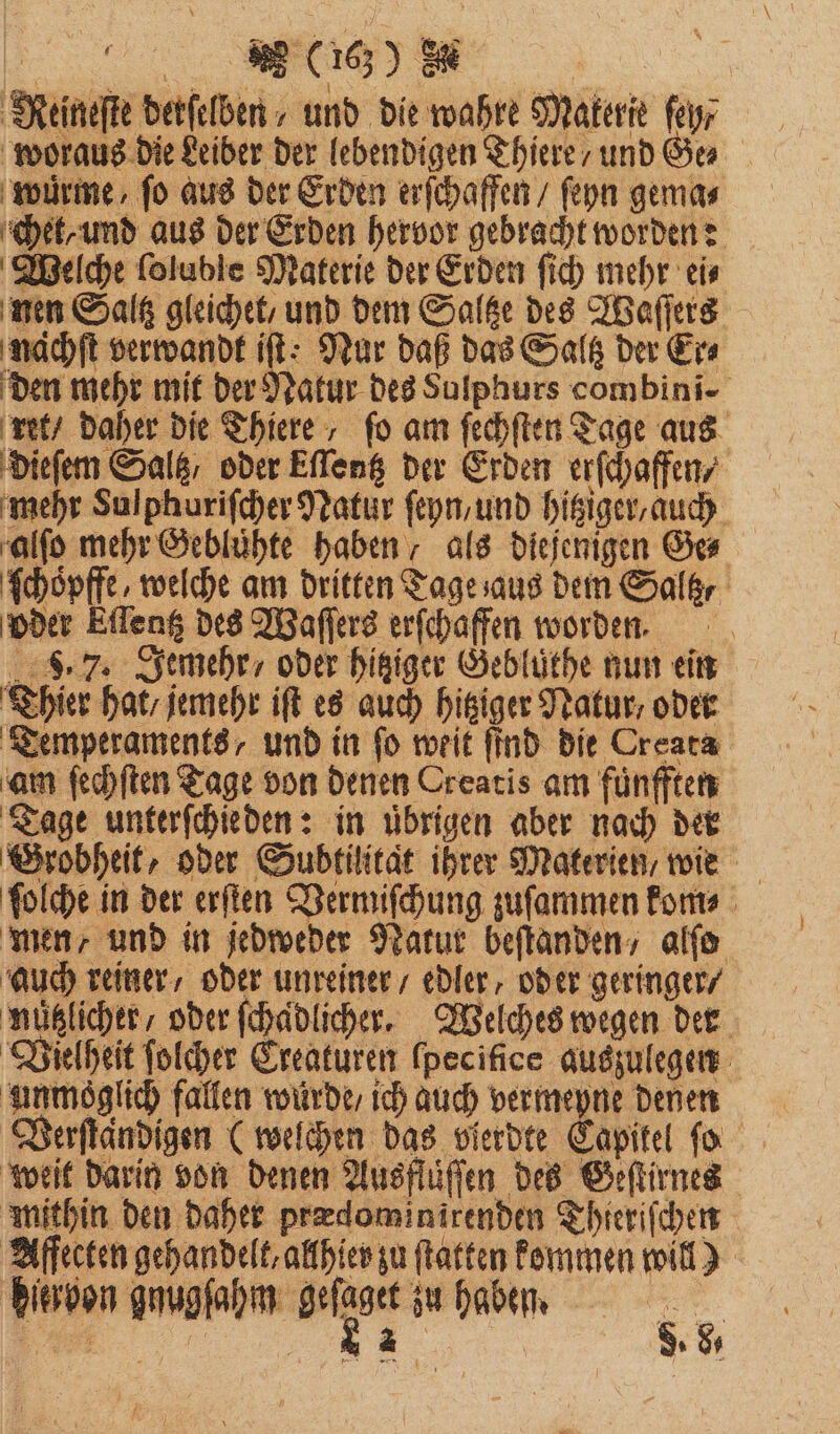 Meineſte derſelben und die wahre Materie feyr woraus die Leiber der lebendigen Thiere / und Ge⸗ wuͤrme/ fo aus der Erden erſchaffen / ſeyn gema⸗ chet, und aus der Erden hervor gebracht worden: Welche loluble Materie der Erden ſich mehr ei⸗ nen Saltz gleichet, und dem Saltze des Waſſers nachſt verwandt iſt: Nur daß das Saltz der Er⸗ den mehr mit der Natur des Sulphurs combini- ret / daher die Thiere, fo am ſechſten Tage aus dieſem Salt oder Ellentz der Erden erſchaffen, mehr Sulphuriſcher Natur ſeyn, und hitziger, auch alſo mehr Gebluͤhte haben, als diejenigen Ge⸗ ſchoͤpffe, welche am dritten Tage aus dem Saltz⸗ oder Eſlentz des Waſſers erſchaffen worden. 8.7. Jemehr/ oder hitziger Gebluͤthe nun ein Thier hat / jemehr iſt es auch hitziger Natur, oder Temperaments, und in fo weit find die Creata am ſechſten Tage von denen Creatis am fuͤnfften Tage unterſchieden: in uͤbrigen aber nach der Grobheit, oder Subtilitat ihrer Materien, wie ſolche in der erſten Vermiſchung zuſammen kom⸗ men und in jedweder Natur beftanden, alſo auch reiner, oder unreiner / edler, oder geringer / nützlicher, oder ſchaͤdlicher. Welches wegen der Vielheit ſolcher Creaturen ſpecifice auszulegen unmöglich fallen wurde / ich auch vermeyne denen weit darin von denen Ausflüſſen des Geſtirnes mithin den daher prædominirenden Thieriſchen Affecten gehandelt, allhler zu ſtatten kommen will) diervon amnofahm gelte zu haben. H. 8.