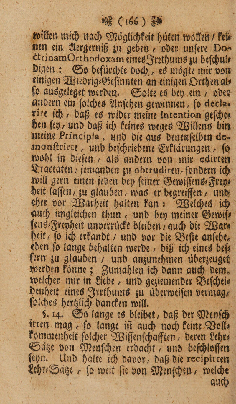 dilten mich nach Möglichkeit hüten wollen / kei nen ein Aergerniß zu geben, oder unſere Do⸗ ctrinamOrthodoxam eines Irꝛthums zu beſchul⸗ digen: So befürchte doch, es mögte mir von einigen Wiedrig⸗Geſinnten an einigen Orthen al⸗ fo ausgeleget werden. Solte es bey ein / oder andern ein ſolches Anſehen gewinnen, fo decla rire ich / daß es wider meine Intention geſche⸗ hen ſey/ und daß ich keines weges Willens bin meine Principia, und die aus denenſelben de» monſtrirte, und beſchriebene Erklaͤrungen, fo wohl in dieſen, als andern von mir edirten Traectaten / jemanden zu obtradiren, ſondern ich will gern einen jeden bey feiner Gewiſſens ⸗Frey⸗ heit laſſen, zu glauben, was er begreiffen / und eher vor Warheit halten kan: Welches ich auch imgleichen thun, und bey meiner Gewiſ⸗ ſens⸗Freyheit unverruckt bleiben / auch die War heit / ſo ich erkandt / und vor die Beſte anfehe, eben fo lange behalten werde biß ich eines befa ſern zu glauben / und anzunehmen uͤberzeuget werden koͤnne; Zumahlen ich dann auch dem. welcher mir in Liebe, und geziemender Beſchei⸗ denheit eines Irrthums zu uͤberweiſen vermag, ſolches hertzlich dancken will. . 6. 14. So lange es bleibet, daß der Menſch irren mag, fo lange iſt auch noch keine Voll⸗ kommenheit ſolcher Wiſſenſchafften, deren Lehr⸗ Satze von Menſchen erdacht / und beſchloſſen ſeyn. Und halte ich davor, daß die recipirten Lehr⸗Satze „ fo weit fir von Menfhin *