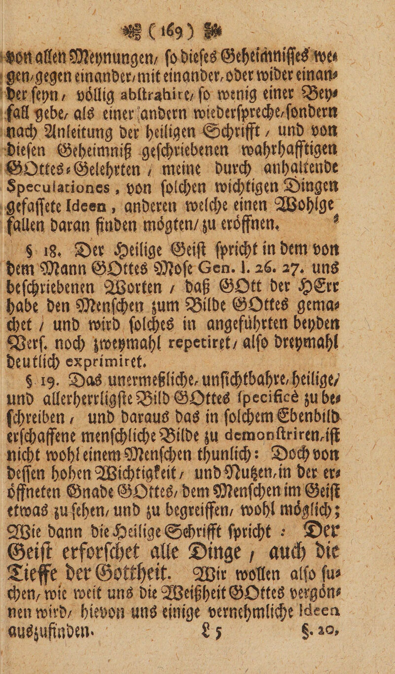 won allen Meynungen, fo dieses Geheicniftes me gen / gegen einander / mit einander, oder wider einan⸗ fall gebe, als einer andern wiederſpreche⸗ſondern hach Anleitung der heiligen Schrifft „und von Speculationes, von ſolchen wichtigen Dingen gefaſſete deen, anderen welche einen Wohlge fallen daran finden moͤgten / zu eroͤffnen. e 9 18. Der Heilige Geiſt ſpricht in dem von beſchriebenen Worten / daß GOtt der HErr habe den Menſchen zum Bilde GOttes gema⸗ chet “ und wird ſolches in angeführten beyden Verſ. noch zweymahl repetiret / alſo dreymahl deutlich exprimitet. 1 8 19. Das unermeßliche, unſichtbahre, heilige / und allerherrligſte Bild GOttes ſpecifſee zu bes ſchreiben / und daraus das in ſolchem Eb enbild erfchaffene menschliche Bilde zu demonſtriren⸗iſt nicht wohl einem Menſchen thunlich: Doch von deſſen hohen Wichtigkeit, und Nutzen in der er⸗ öffn eten Gnade Gottes / dem Menſch en im Geiſt etwas zu ſehen/ und zu begreiffen, wohl moglich; Geift erforſchet alle Dinge auch die Tieffe der Gottheit. Wir wollen alſo ſu⸗ chen, wie weit uns die Weißheit GOttes vergoͤn⸗ nen wird, hievon uns einige vernehmliche Ideen auszufinden. - 85 Ei