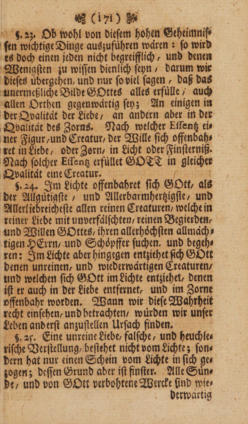 . 23. Ob wohl von dieſem hohen Geheimnis ſen wichtige Dinge auszuführen waren: fo wird es doch einen jeden nicht begreifflich, und denen Wenigſten zu wiſſen dienlich ſeyn, darum wir dieſes übergehen, und nur ſo viel ſagen, daß das unermeßliche Bilde GOttes alles erfuͤlle , auch allen Orthen gegenwärtig ſey; An einigen in der Qvalität der Liebe, an andern aber in der Qbalitat des Zorns. Nach welcher Etlentz eis ner Figur / und Creatur, der Wille ſich offenbah⸗ ret in Liebe, oder Zern, in Licht oder Finſterniß. Nach ſolcher Eſlentz erfuͤllet SOTT in gleicher Qvalitat eine Creatur. 5 . 9.24. Im Lichte offenbahret ſich GOtt, als der Allguͤtigſte , und Allerbarmhertzigſte / und Allerliebreicheſte allen reinen Creaturen / welche in reiner Liebe mit unverfaͤlſchten / reinen Begierden⸗ und Willen GOttes, ihren allerhöchften allmaͤch⸗ ‚tigen HErrn/ und Schoͤpffer ſuchen, und begeh⸗ ren: Im Lichte aber hingegen entziehet ih GOtt denen unreinen, und wiederwaͤrtigen Creaturen / und welchen ſich GOtt im Lichte entziehe, denen iſt er auch in der Liebe entfernet, und im Zorne offenbahr worden. Wann wir dieſe Wahrheit recht einſehen/ und betrachten / würden wir unſer Leben and erſt anzuſtellen Urſach finden. 9. 20. Eine unreine Liebe / falſche, und heuchle⸗ riſche Verſtellung / beſtehet nicht vom Lichte; ſon⸗ dern hat nur einen Schein vom Lichte in ſich ge⸗ zogen; deſſen Grund aber iſt finſter. Alle Suͤn⸗ de / und von GOtt verbohtene Wercke find wies | derwartig